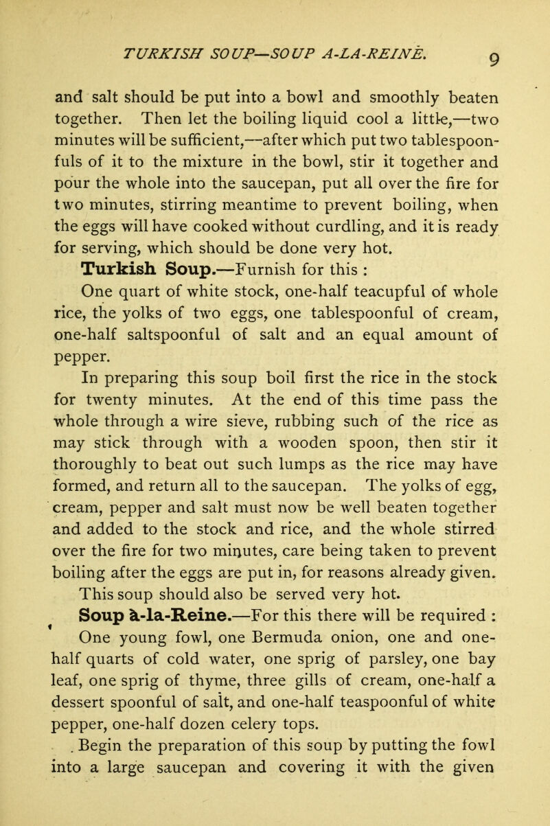 TURKISH SOUP—SOUP A-LA-REINE. and salt should be put into a bowl and smoothly beaten together. Then let the boiling liquid cool a littk,—two minutes will be sufficient,—after which put two tablespoon- fuls of it to the mixture in the bowl, stir it together and pour the whole into the saucepan, put all over the fire for two minutes, stirring meantime to prevent boiling, when the eggs will have cooked without curdling, and it is ready for serving, which should be done very hot. Turkish Soup.—Furnish for this : One quart of white stock, one-half teacupful of whole rice, the yolks of two eggs, one tablespoonful of cream, one-half saltspoonful of salt and an equal amount of pepper. In preparing this soup boil first the rice in the stock for twenty minutes. At the end of this time pass the whole through a wire sieve, rubbing such of the rice as may stick through with a wooden spoon, then stir it thoroughly to beat out such lumps as the rice may have formed, and return all to the saucepan. The yolks of egg, cream, pepper and salt must now be well beaten together and added to the stock and rice, and the whole stirred over the fire for two minutes, care being taken to prevent boiling after the eggs are put in, for reasons already given. This soup should also be served very hot. Soup ^-la-Reine.—For this there will be required : One young fowl, one Bermuda onion, one and one- half quarts of cold water, one sprig of parsley, one bay leaf, one sprig of thyme, three gills of cream, one-half a dessert spoonful of salt, and one-half teaspoonful of white pepper, one-half dozen celery tops. . Begin the preparation of this soup by putting the fowl into a large saucepan and covering it with the given