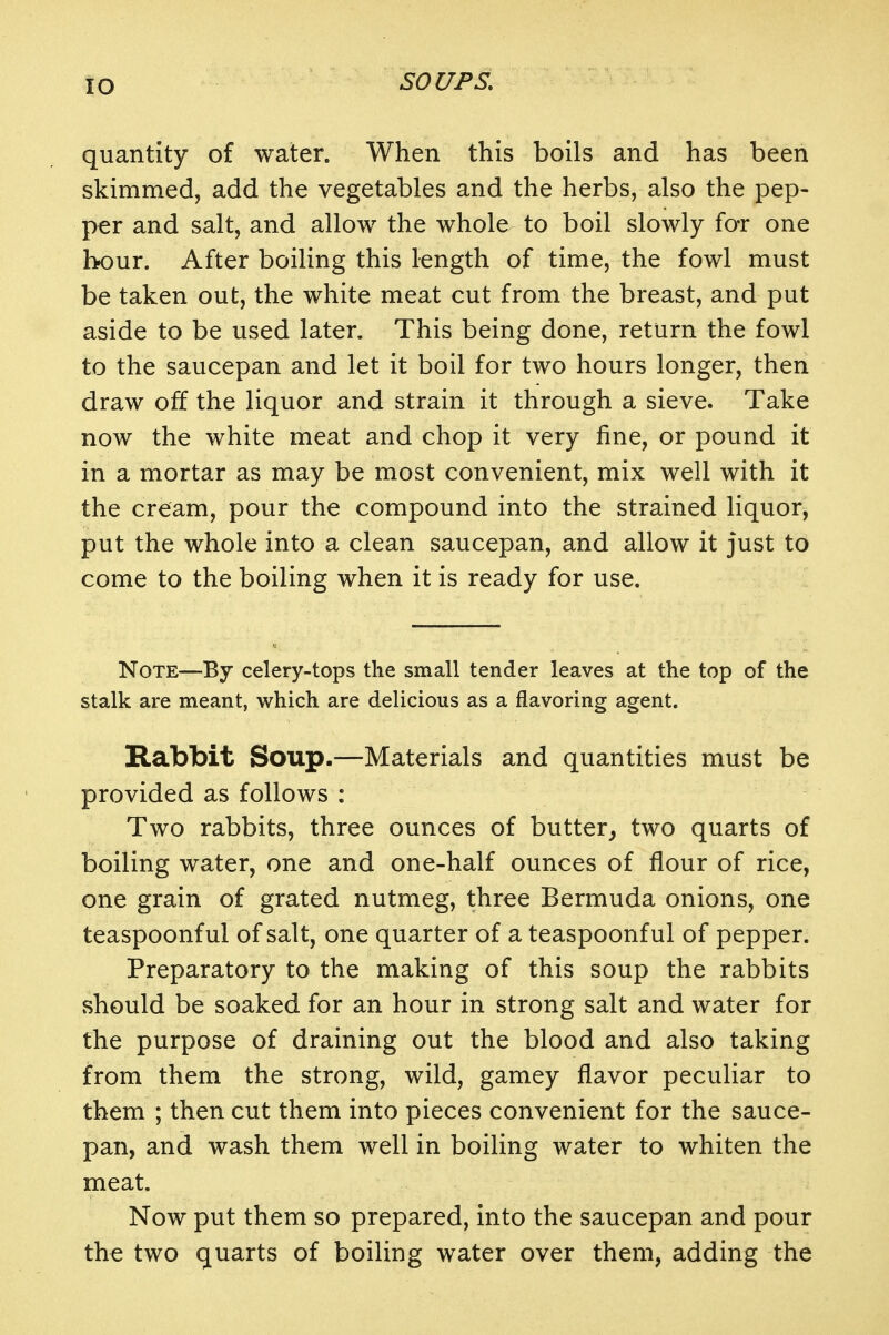 quantity of water. When this boils and has been skimmed, add the vegetables and the herbs, also the pep- per and salt, and allow the whole to boil slowly for one hour. After boiling this length of time, the fowl must be taken out, the white meat cut from the breast, and put aside to be used later. This being done, return the fowl to the saucepan and let it boil for two hours longer, then draw off the liquor and strain it through a sieve. Take now the white meat and chop it very fine, or pound it in a mortar as may be most convenient, mix well with it the cream, pour the compound into the strained liquor, put the whole into a clean saucepan, and allow it just to come to the boiling when it is ready for use. Note—By celery-tops the small tender leaves at the top of the stalk are meant, which are delicious as a flavoring agent. Rabbit Soup.—Materials and quantities must be provided as follows : Two rabbits, three ounces of butter^ two quarts of boiling water, one and one-half ounces of flour of rice, one grain of grated nutmeg, three Bermuda onions, one teaspoonful of salt, one quarter of a teaspoonful of pepper. Preparatory to the making of this soup the rabbits should be soaked for an hour in strong salt and water for the purpose of draining out the blood and also taking from them the strong, wild, gamey flavor peculiar to them ; then cut them into pieces convenient for the sauce- pan, and wash them well in boiling water to whiten the meat. Now put them so prepared, into the saucepan and pour the two quarts of boiling water over them, adding the