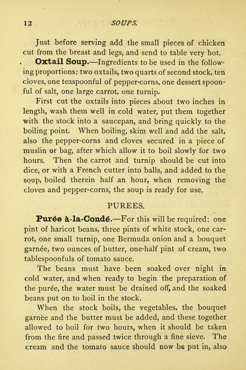 Just before serving add the small pieces of chicken cut from the breast and legs, and send to table very hot. Oxtail Soup.—Ingredients to be used in the follow- ing proportions: two oxtails, two quarts of second stock, ten cloves, one teaspoonful of pepper-corns, one dessert spoon- ful of salt, one large carrot, one turnip. First cut the oxtails into pieces about two inches in length, wash them well in cold water, put them together with the stock into a saucepan, and bring quickly to the boiling point. When boiling, skim well and add the salt, also the pepper-corns and cloves secured in a piece of muslin or bag, after which allow it to boil slowly for two hours. Then the carrot and turnip should be cut into dice, or with a French cutter into balls, and added to the soup, boiled therein half an hour, when removing the cloves and pepper-corns, the soup is ready for use. PUREES. Pur6e ^4a-Coud6.—For this will be required: one pint of haricot beans, three pints of white stock, one car- rot, one small turnip, one Bermuda onion and a bouquet garnee, two ounces of butter, one-half pint of cream, two tablespoonfuls of tomato sauce. The beans must have been soaked over night in cold water, and when ready to begin the preparation of the puree, the water must be drained off, and the soaked beans put on to boil in the stock. When the stock boils^ the vegetables, the bouquet garnee and the butter must be added, and these together allowed to boil for two hours, when it should be taken from the fire and passed twice through a fine sieve. The cream and the tomato sauce should now be put in, also