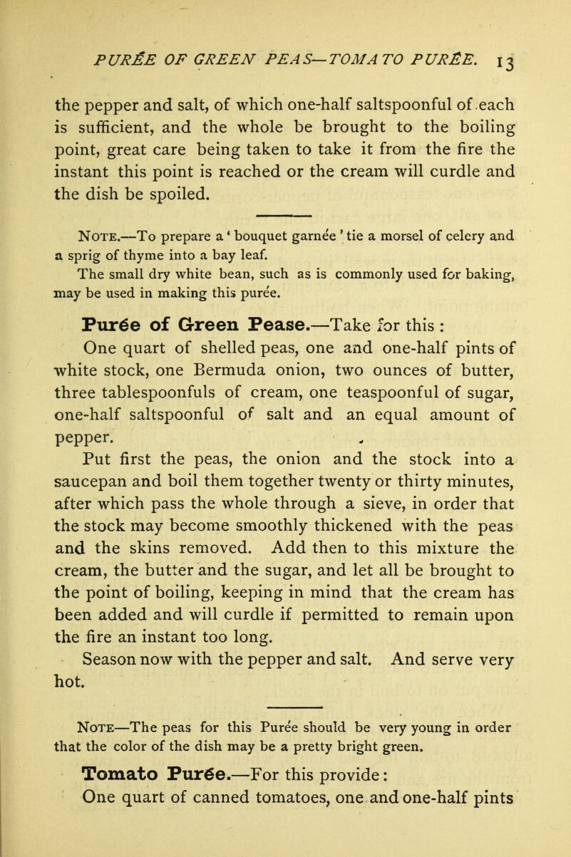 the pepper and salt, of which one-half saltspoonful of each is sufficient, and the whole be brought to the boiling point, great care being taken to take it from the lire the instant this point is reached or the cream will curdle and the dish be spoiled. Note.—To prepare a * bouquet garnee ' tie a morsel of celery and a sprig of thyme into a bay leaf. The small dry white bean, such as is commonly used for baking, may be used in making this puree. Pur^e of Green Pease.—Take for this: One quart of shelled peas, one and one-half pints of white stock, one Bermuda onion, two ounces of butter, three tablespoonfuls of cream, one teaspoonful of sugar, one-half saltspoonful of salt and an equal amount of pepper. Put first the peas, the onion and the stock into a saucepan and boil them together twenty or thirty minutes, after which pass the whole through a sieve, in order that the stock may become smoothly thickened with the peas and the skins removed. Add then to this mixture the cream, the butter and the sugar, and let all be brought to the point of boiling, keeping in mind that the cream has been added and will curdle if permitted to remain upon the fire an instant too long. Season now with the pepper and salt. And serve very hot. Note—The peas for this Puree should be very young in order that the color of the dish may be a pretty bright green. Tomato Pur^e.—For this provide: One quart of canned tomatoes, one and one-half pints