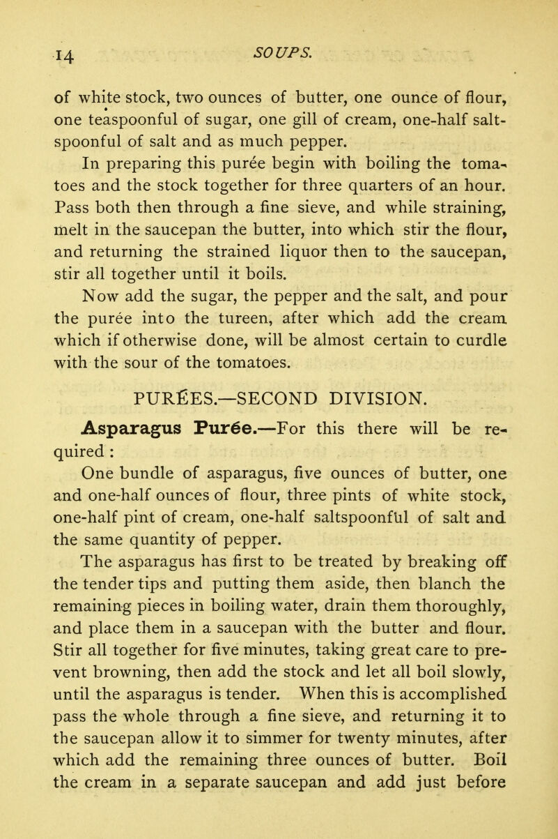 of white stock, two ounces of butter, one ounce of flour, one teaspoonful of sugar, one gill of cream, one-half salt- spoonful of salt and as much pepper. In preparing this puree begin with boiling the toma^ toes and the stock together for three quarters of an hour. Pass both then through a fine sieve, and while straining, melt in the saucepan the butter, into which stir the flour, and returning the strained liquor then to the saucepan, stir all together until it boils. Now add the sugar, the pepper and the salt, and pour the puree into the tureen, after which add the cream which if otherwise done, will be almost certain to curdle with the sour of the tomatoes. PUREES.—SECOND DIVISION. Asparagus Pur6e.—For this there will be re- quired : One bundle of asparagus, five ounces of butter, one and one-half ounces of flour, three pints of white stock, one-half pint of cream, one-half saltspoonf'ul of salt and the same quantity of pepper. The asparagus has first to be treated by breaking off the tender tips and putting them aside, then blanch the remaining pieces in boiling water, drain them thoroughly, and place them in a saucepan with the butter and flour. Stir all together for five minutes, taking great care to pre- vent browning, then add the stock and let all boil slowly, until the asparagus is tender. When this is accomplished pass the whole through a fine sieve, and returning it to the saucepan allow it to simmer for twenty minutes, after which add the remaining three ounces of butter. Boil the cream in a separate saucepan and add just before