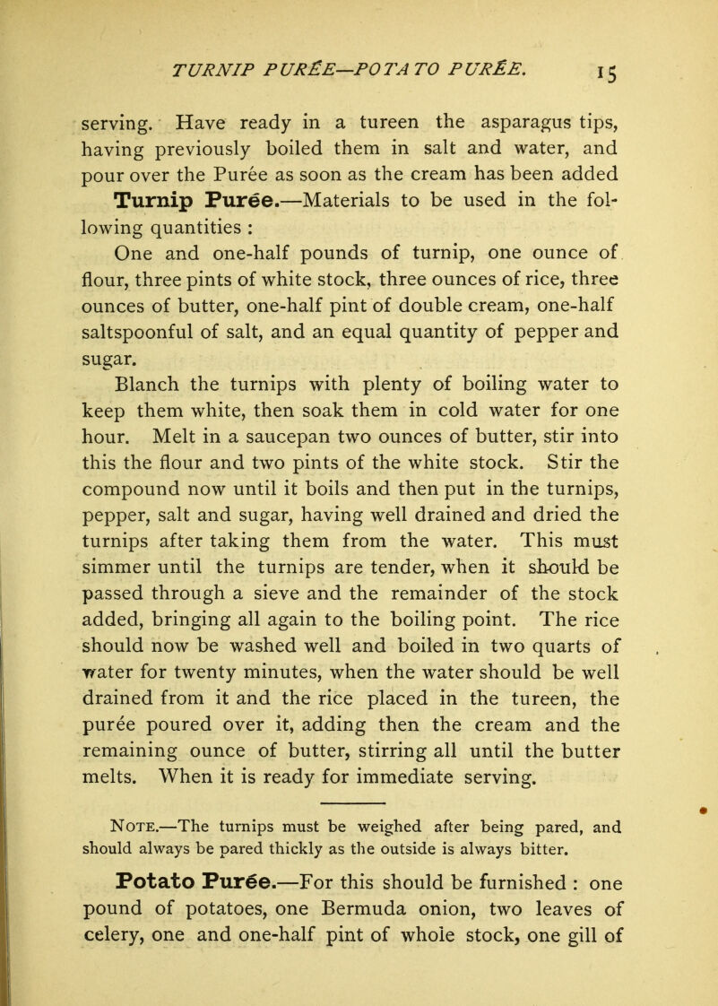 TURNIP PUR£E—POTATO PUR^E. serving. Have ready in a tureen the asparagus tips, having previously boiled them in salt and water, and pour over the Puree as soon as the cream has been added Turnip Puree.—Materials to be used in the fol- lowing quantities : One and one-half pounds of turnip, one ounce of flour, three pints of white stock, three ounces of rice, three ounces of butter, one-half pint of double cream, one-half saltspoonful of salt, and an equal quantity of pepper and sugar. Blanch the turnips with plenty of boiling water to keep them white, then soak them in cold water for one hour. Melt in a saucepan two ounces of butter, stir into this the flour and two pints of the white stock. Stir the compound now until it boils and then put in the turnips, pepper, salt and sugar, having well drained and dried the turnips after taking them from the water. This must simmer until the turnips are tender, when it sbouki be passed through a sieve and the remainder of the stock added, bringing all again to the boiling point. The rice should now be washed well and boiled in two quarts of water for twenty minutes, when the water should be well drained from it and the rice placed in the tureen, the puree poured over it, adding then the cream and the remaining ounce of butter, stirring all until the butter melts. When it is ready for immediate serving. Note.—The turnips must be weighed after being pared, and should always be pared thickly as the outside is always bitter. Potato Pur^e.—For this should be furnished : one pound of potatoes, one Bermuda onion, two leaves of celery, one and one-half pint of whole stock, one gill of