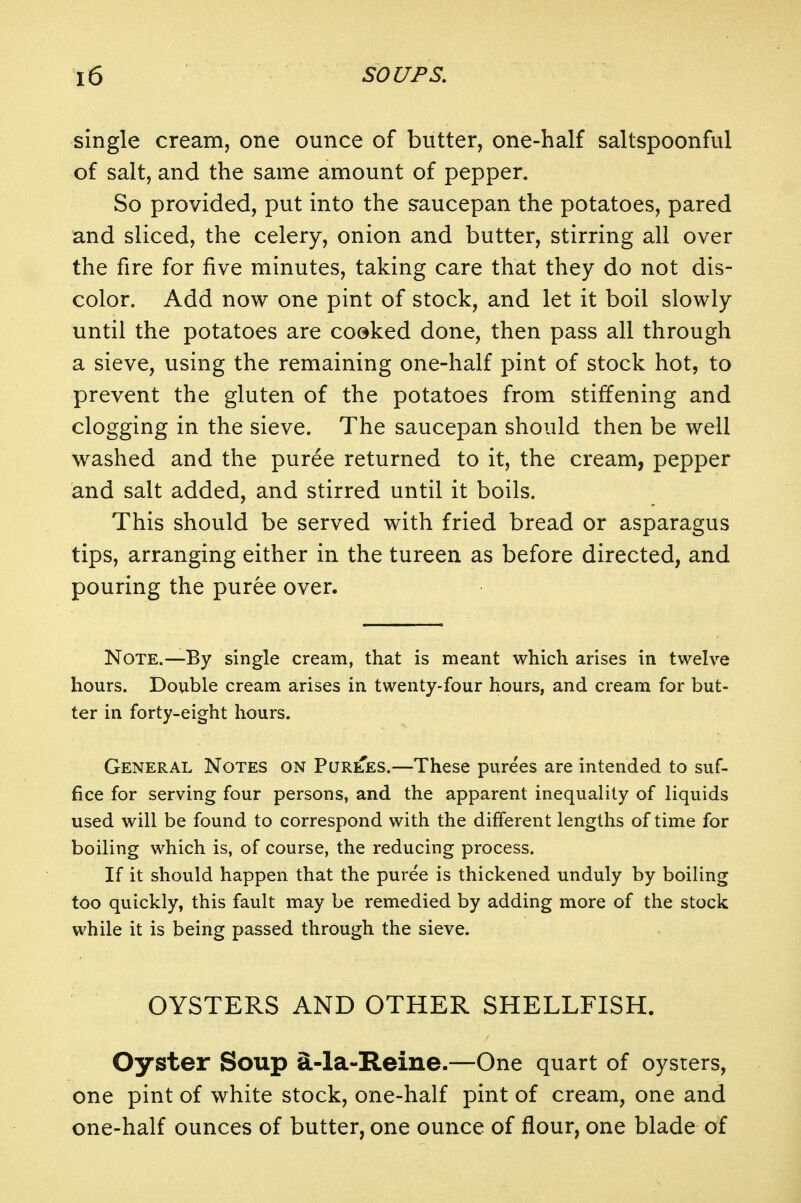 single cream, one ounce of butter, one-half saltspoonful of salt, and the same amount of pepper. So provided, put into the saucepan the potatoes, pared and sliced, the celery, onion and butter, stirring all over the fire for five minutes, taking care that they do not dis- color. Add now one pint of stock, and let it boil slowly until the potatoes are cooked done, then pass all through a sieve, using the remaining one-half pint of stock hot, to prevent the gluten of the potatoes from stiffening and clogging in the sieve. The saucepan should then be well washed and the puree returned to it, the cream, pepper and salt added, and stirred until it boils. This should be served with fried bread or asparagus tips, arranging either in the tureen as before directed, and pouring the puree over. Note.—By single cream, that is meant which arises in twelve hours. Double cream arises in twenty-four hours, and cream for but- ter in forty-eight hours. General Notes on Purees.—These purees are intended to suf- fice for serving four persons, and the apparent inequality of liquids used will be found to correspond with the different lengths of time for boiling which is, of course, the reducing process. If it should happen that the puree is thickened unduly by boiling too quickly, this fault may be remedied by adding more of the stock while it is being passed through the sieve. OYSTERS AND OTHER SHELLFISH. Oyster Soup ^-la~Reiue.—One quart of oysters, one pint of white stock, one-half pint of cream, one and one-half ounces of butter, one ounce of flour, one blade of