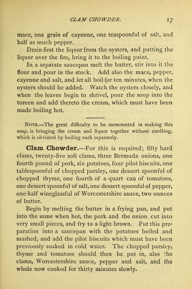 CLAM CHO WDER, mace, one grain of cayenne, one teaspoonful of salt, and half as much pepper. Drain first the liquor from the oysters, and putting the liquor over the fire, bring it to the boiling point. In a separate saucepan melt the butter, stir into it the flour and pour in the stock. Add also the mace, pepper, cayenne and salt, and let all boil for ten minutes, when the oysters should be added. Watch the oysters closely, and when the leaves begin to shrivel, pour the soup into the tureen and add thereto the cream, which must have been made boiling hot. Note.—The great difficulty to be surmounted in making this soup, is bringing the cream and liquor together without curdling, which is obviated by boiling each separately. Clam Chowder.—For this is required; fifty hard clams, twenty-five soft clams, three Bermuda onions, one fourth pound of pork, six potatoes, four pilot biscuits, one tablespoonful of chopped parsley, one dessert spoonful of chopped thyme, one fourth of a quart can of tomatoes, one dessert spoonful of salt, one dessert spoonful of pepper, one-half wineglassful of Worcestershire sauce, two ounces of butter. Begin by melting the butter in a frying pan, and put into the same when hot, the pork and the onion cut into very small pieces, and fry to a light brown. Put this pre- paration into a saucepan with the potatoes boiled and mashed, and add the pilot biscuits which must have been previously soaked in cold water. The chopped parsley, thyme and tomatoes should then be put in, also the clams, Worcestershire sauce, pepper and salt, and the whole now cooked for thirty minutes slowly.