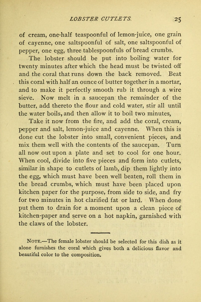 of cream, one-half teaspoonful of lemon-juice, one grain of cayenne, one saltspoonful of salt, one saltspoonful of pepper, one egg, three tablespoonfuls of bread crumbs. The lobster should be put into boiling water for twenty minutes after which the head must be twisted off and the coral that runs down the back removed. Beat this coral with half an ounce of butter together in a mortar, and to make it perfectly smooth rub it through a wire sieve. Now melt in a saucepan the remainder of the butter, add thereto the flour and cold water, stir all until the water boils, and then allow it to boil two minutes, Take it now from the fire, and add the coral, cream, pepper and salt, lemon-juice and cayenne. When this is done cut the lobster into small, convenient pieces, and mix them well with the contents of the saucepan. Turn all now out upon a plate and set to cool for one hour. When cool, divide into five pieces and form into cutlets, similar in shape to cutlets of lamb, dip them lightly into the egg, which must have been well beaten, roll them in the bread crumbs, which must have been placed upon kitchen paper for the purpose, from side to side, and fry for two minutes in hot clarified fat or lard. When done put them to drain for a moment upon a clean piece of kitchen-paper and serve on a hot napkin, garnished with the claws of the lobster. Note.—The female lobster should be selected for this dish as it alone furnishes the coral which gives both a delicious flavor and beautiful color to the composition.