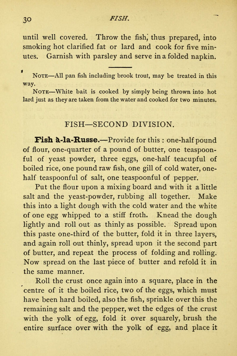 until well covered. Throw the fishj thus prepared, into smoking hot clarified fat or lard and cook for five min- utes. Garnish with parsley and serve in a folded napkin. Note—All pan fish including brook trout, may be treated in this way. Note—White bait is cooked by simply being thrown into hot lard just as they are taken from the water and cooked for two minutes. FISH—SECOND DIVISION. Fish iL-la-Russe.—Provide for this : one-half pound of flour, one-quarter of a pound of butter, one teaspoon- ful of yeast powder, three eggs, one-half teacupful of boiled rice, one pound raw fish, one gill of cold water, one- half teaspoonful of salt, one teaspoonful of pepper. Put the flour upon a mixing board and with it a little salt and the yeast-powder, rubbing all together. Make this into a light dough with the cold water and the white of one egg whipped to a stiff froth. Knead the dough lightly and roll out as thinly as possible. Spread upon this paste one-third of the butter, fold it in three layers, and again roll out thinly, spread upon it the second part of butter, and repeat the process of folding and rolling. Now spread on the last piece of butter and refold it in the same manner. Roll the crust once again into a square, place in the centre of it the boiled rice, two of the eggs, which must have been hard boiled, also the fish, sprinkle over this the remaining salt and the pepper, wet the edges of the crust with the yolk of egg, fold it over squarely, brush the entire surface over with the yolk of egg, and place it