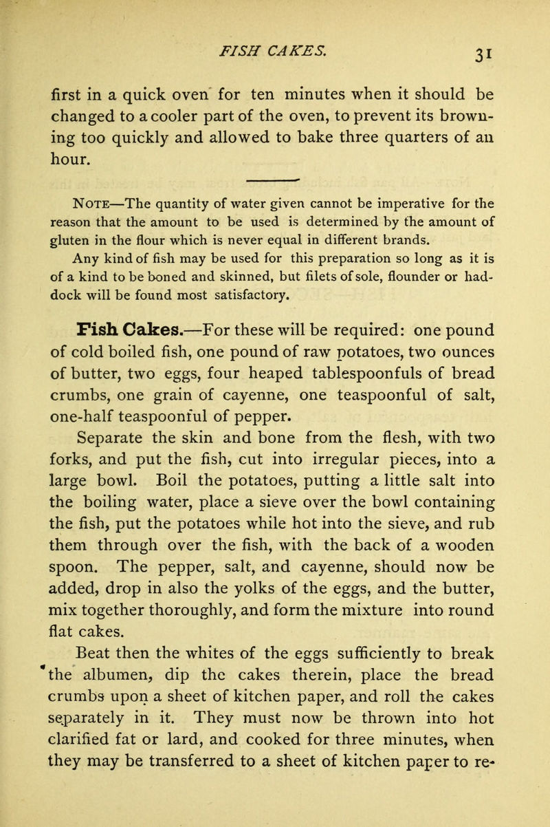 FISH CAKES. first in a quick oven for ten minutes when it should be changed to a cooler part of the oven, to prevent its brown- ing too quickly and allowed to bake three quarters of an hour. Note—The quantity of water given cannot be imperative for the reason that the amount to be used is determined by the amount of gluten in the flour which is never equal in different brands. Any kind of fish may be used for this preparation so long as it is of a kind to be boned and skinned, but filets of sole, flounder or had- dock will be found most satisfactory. Fish Cakes.—For these will be required: one pound of cold boiled fish, one pound of raw potatoes, two ounces of butter, two eggs, four heaped tablespoonfuls of bread crumbs, one grain of cayenne, one teaspoonful of salt, one-half teaspoonful of pepper. Separate the skin and bone from the flesh, with two forks, and put the fish, cut into irregular pieces, into a large bowl. Boil the potatoes, putting a little salt into the boiling water, place a sieve over the bowl containing the fish, put the potatoes while hot into the sieve, and rub them through over the fish, with the back of a wooden spoon. The pepper, salt, and cayenne, should now be added, drop in also the yolks of the eggs, and the butter, mix together thoroughly, and form the mixture into round flat cakes. Beat then the whites of the eggs sufficiently to break *the albumen, dip the cakes therein, place the bread crumbs upon a sheet of kitchen paper, and roll the cakes separately in it. They must now be thrown into hot clarified fat or lard, and cooked for three minutes, when they may be transferred to a sheet of kitchen paper to re-