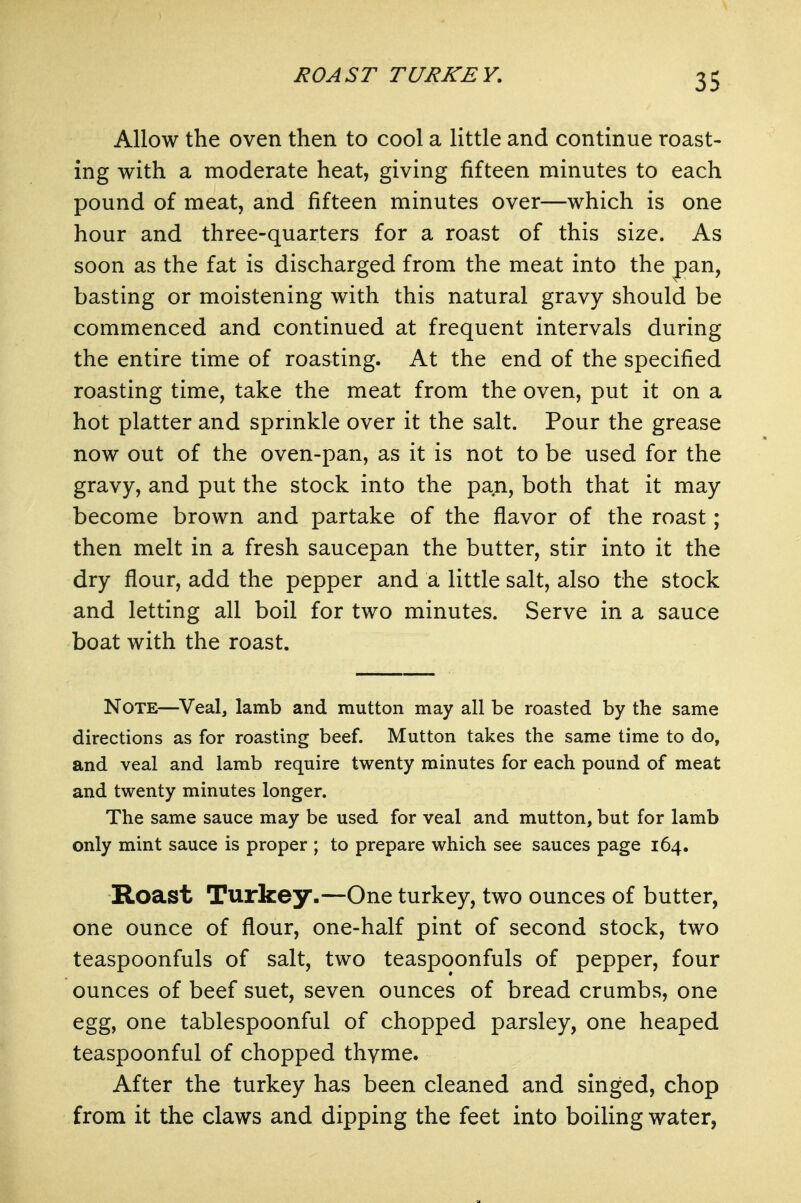 ROAST TURKEY, Allow the oven then to cool a little and continue roast- ing with a moderate heat, giving fifteen minutes to each pound of meat, and fifteen minutes over—which is one hour and three-quarters for a roast of this size. As soon as the fat is discharged from the meat into the pan, basting or moistening with this natural gravy should be commenced and continued at frequent intervals during the entire time of roasting. At the end of the specified roasting time, take the meat from the oven, put it on a hot platter and sprinkle over it the salt. Pour the grease now out of the oven-pan, as it is not to be used for the gravy, and put the stock into the pan, both that it may become brown and partake of the flavor of the roast; then melt in a fresh saucepan the butter, stir into it the dry flour, add the pepper and a little salt, also the stock and letting all boil for two minutes. Serve in a sauce boat with the roast. Note—Veal, lamb and mutton may all be roasted by the same directions as for roasting beef. Mutton takes the same time to do, and veal and lamb require twenty minutes for each pound of meat and twenty minutes longer. The same sauce may be used for veal and mutton, but for lamb only mint sauce is proper ; to prepare which see sauces page 164. Roast Turkey.~One turkey, two ounces of butter, one ounce of flour, one-half pint of second stock, two teaspoonfuls of salt, two teaspoonfuls of pepper, four ounces of beef suet, seven ounces of bread crumbs, one egg, one tablespoonful of chopped parsley, one heaped teaspoonful of chopped thyme. After the turkey has been cleaned and singed, chop from it the claws and dipping the feet into boiling water,