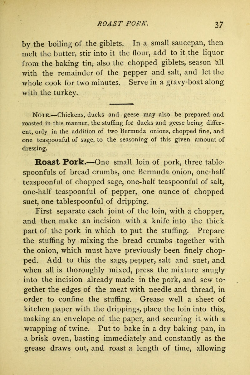 by the boiling of the giblets. In a small saucepan, then melt the butter, stir into it the flour, add to it the Hquor from the baking tin, also the chopped giblets, season all with the remainder of the pepper and salt, and let the whole cook for two minutes. Serve in a gravy-boat along with the turkey. Note.—Chickens, ducks and geese may also be prepared and roasted in this manner, the stuffing for ducks and geese being differ- ent, only in the addition of two Bermuda onions, chopped fine, and one teaspoonful of sage, to the seasoning of this given amount of dressing. Roast Pork.—One small loin of pork, three table- spoonfuls of bread crumbs, one Bermuda onion, one-half teaspoonful of chopped sage, one-half teaspoonful of salt, one-half teaspoonful of pepper, one ounce of chopped suet, one tablespoonful of dripping. First separate each joint of the loin, with a chopper, and then make an incision with a knife into the thick part of the pork in which to put the stuffing. Prepare the stuffing by mixing the bread crumbs together with the onion, which must have previously been finely chop- ped. Add to this the sage, pepper^ salt and suet, and when all is thoroughly mixed, press the mixture snugly into the incision already made in the pork, and sew to- gether the edges of the meat with needle and thread, in order to confine the stuffing. Grease well a sheet of kitchen paper with the drippings, place the loin into this, making an envelope of the paper, and securing it with a wrapping of twine. Put to bake in a dry baking pan, in a brisk oven, basting immediately and constantly as the grease draws out, and roast a length of time, allowing