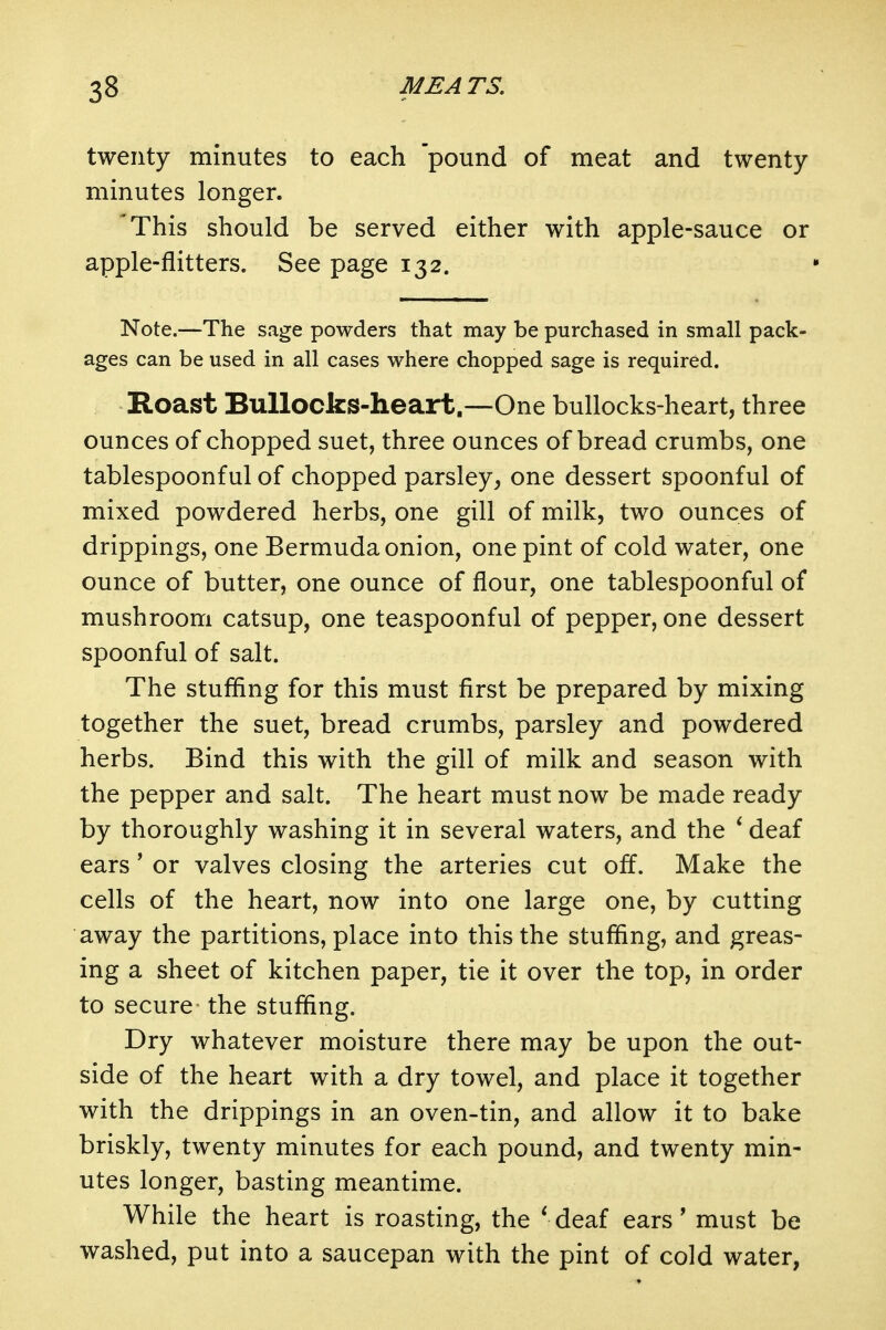 twenty minutes to each pound of meat and twenty minutes longer. 'This should be served either with apple-sauce or apple-flitters. See page 132. Note.—The sage powders that may be purchased in small pack- ages can be used in all cases where chopped sage is required. Roast Bullocks-heart.—One bullocks-heart, three ounces of chopped suet, three ounces of bread crumbs, one tablespoonful of chopped parsley, one dessert spoonful of mixed powdered herbs, one gill of milk, two ounces of drippings, one Bermuda onion, one pint of cold water, one ounce of butter, one ounce of flour, one tablespoonful of mushroom catsup, one teaspoonful of pepper, one dessert spoonful of salt. The stuffing for this must first be prepared by mixing together the suet, bread crumbs, parsley and powdered herbs. Bind this with the gill of milk and season with the pepper and salt. The heart must now be made ready by thoroughly washing it in several waters, and the ^ deaf ears' or valves closing the arteries cut off. Make the cells of the heart, now into one large one, by cutting away the partitions, place into this the stuffing, and greas- ing a sheet of kitchen paper, tie it over the top, in order to secure the stuffing. Dry whatever moisture there may be upon the out- side of the heart with a dry towel, and place it together with the drippings in an oven-tin, and allow it to bake briskly, twenty minutes for each pound, and twenty min- utes longer, basting meantime. While the heart is roasting, the * deaf ears' must be washed, put into a saucepan with the pint of cold water,