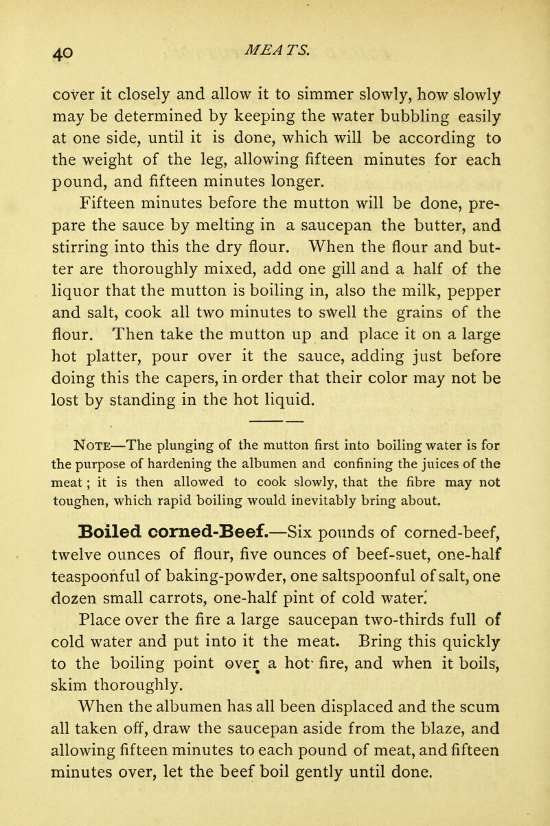 cover it closely and allow it to simmer slowly, how slowly may be determined by keeping the water bubbling easily at one side, until it is done, which will be according to the weight of the leg, allowing fifteen minutes for each pound, and fifteen minutes longer. Fifteen minutes before the mutton will be done, pre- pare the sauce by melting in a saucepan the butter, and stirring into this the dry flour. When the flour and but- ter are thoroughly mixed, add one gill and a half of the liquor that the mutton is boiling in, also the milk, pepper and salt, cook all two minutes to swell the grains of the flour. Then take the mutton up and place it on a large hot platter, pour over it the sauce, adding just before doing this the capers, in order that their color may not be lost by standing in the hot liquid. Note—The plunging of the mutton first into boiling water is for the purpose of hardening the albumen and confining the juices of the meat; it is then allowed to cook slowly, that the fibre may not toughen, which rapid boiling would inevitably bring about. Boiled corned-Beef-—Six pounds of corned-beef, twelve ounces of flour, five ounces of beef-suet, one-half teaspoonful of baking-powder, one saltspoonful of salt, one dozen small carrots, one-half pint of cold water.' Place over the fire a large saucepan two-thirds full of cold water and put into it the meat. Bring this quickly to the boiling point over a hot' fire, and when it boils, skim thoroughly. When the albumen has all been displaced and the scum all taken off, draw the saucepan aside from the blaze, and allowing fifteen minutes to each pound of meat, and fifteen minutes over, let the beef boil gently until done.