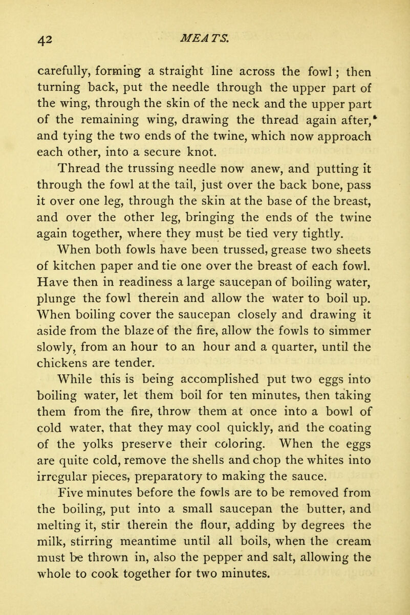 carefully, forming a straight line across the fowl; then turning back, put the needle through the upper part of the wing, through the skin of the neck and the upper part of the remaining wing, drawing the thread again after/ and tying the two ends of the twine, which now approach each other, into a secure knot. Thread the trussing needle now anew, and putting it through the fowl at the tail, just over the back bone, pass it over one leg, through the skin at the base of the breast, and over the other leg, bringing the ends of the twine again together, where they must be tied very tightly. When both fowls have been trussed, grease two sheets of kitchen paper and tie one over the breast of each fowl. Have then in readiness a large saucepan of boiling water, plunge the fowl therein and allow the water to boil up. When boiling cover the saucepan closely and drawing it aside from the blaze of the fire, allow the fowls to simmer slowly, from an hour to an hour and a quarter, until the chickens are tender. While this is being accomplished put two eggs into boiling water, let them boil for ten minutes, then taking them from the fire, throw them at once into a bowl of cold water, that they may cool quickly, and the coating of the yolks preserve their coloring. When the eggs are quite cold, remove the shells and chop the whites into irregular pieces, preparatory to making the sauce. Five minutes before the fowls are to be removed from the boiling, put into a small saucepan the butter, and melting it, stir therein the flour, adding by degrees the milk, stirring meantime until all boils, when the cream must be thrown in, also the pepper and salt, allowing the whole to cook together for two minutes.