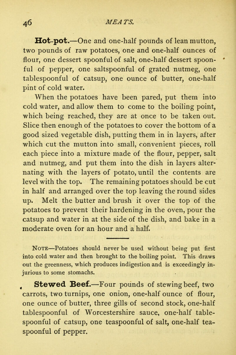 Hot-pot.—One and one-half pounds of lean mutton, two pounds of raw potatoes, one and one-half ounces of flour, one dessert spoonful of salt, one-half dessert spoon-  ful of pepper, one saltspoonful of grated nutmeg, one tablespoonful of catsup, one ounce of butter, one-half pint of cold water. When the potatoes have been pared, put them into cold water, and allow them to come to the boiling point, which being reached, they are at once to be taken out. Slice then enough of the potatoes to cover the bottom of a good sized vegetable dish, putting them in in layers, after which cut the mutton into small, convenient pieces, roll each piece into a mixture made of the flour, pepper, salt and nutmeg, and put them into the dish in layers alter- nating with the layers of potato, until the contents are level with the top. The remaining potatoes should be cut in half and arranged over the top leaving the round sides up. Melt the butter and brush it over the top of the potatoes to prevent their hardening in the oven, pour the catsup and water in at the side of the dish, and bake in a moderate oven for an hour and a half. Note—Potatoes should never be used without being put first into cold water and then brought to the boiling point. This draws out the greenness, which produces indigestion and is exceedingly in- jurious to some stomachs. ^ Stewed Beef.—Four pounds of stewing beef, two carrots, two turnips, one onion, one-half ounce of flour, one ounce of butter, three gills of second stock, one-half tablespoonful of Worcestershire sauce, one-half table- spoonful of catsup, one teaspoonful of salt, one-half tea- spoonful of pepper.