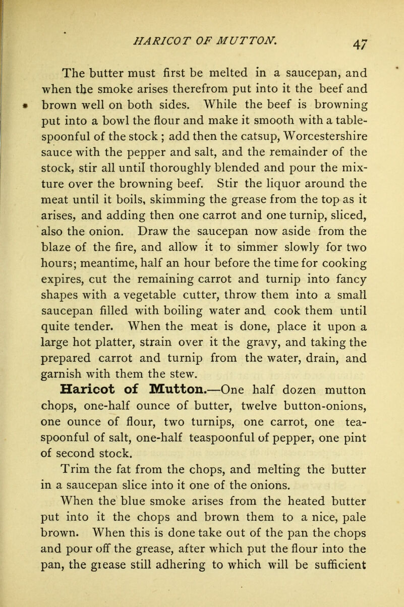 HARICOT OF MUTTON, The butter must first be melted in a saucepan, and when the smoke arises therefrom put into it the beef and brown well on both sides. While the beef is browning put into a bowl the flour and make it smooth with a table- spoonful of the stock ; add then the catsup, Worcestershire sauce with the pepper and salt, and the remainder of the stock, stir all until thoroughly blended and pour the mix- ture over the browning beef. Stir the liquor around the meat until it boils, skimming the grease from the top as it arises, and adding then one carrot and one turnip, sliced, also the onion. Draw the saucepan now aside from the blaze of the fire, and allow it to simmer slowly for two hours; meantime, half an hour before the time for cooking expires, cut the remaining carrot and turnip into fancy shapes with a vegetable cutter, throw them into a small saucepan filled with boiling water and cook them until quite tender. When the meat is done, place it upon a large hot platter, strain over it the gravy, and taking the prepared carrot and turnip from the water, drain, and garnish with them the stew. Haricot of Mutton.—One half dozen mutton chops, one-half ounce of butter, twelve button-onions, one ounce of flour, two turnips, one carrot, one tea- spoonful of salt, one-half teaspoonful of pepper, one pint of second stock. Trim the fat from the chops, and melting the butter in a saucepan slice into it one of the onions. When the blue smoke arises from the heated butter put into it the chops and brown them to a nice, pale brown. When this is done take out of the pan the chops and pour off the grease, after which put the flour into the pan, the giease still adhering to which will be sufficient