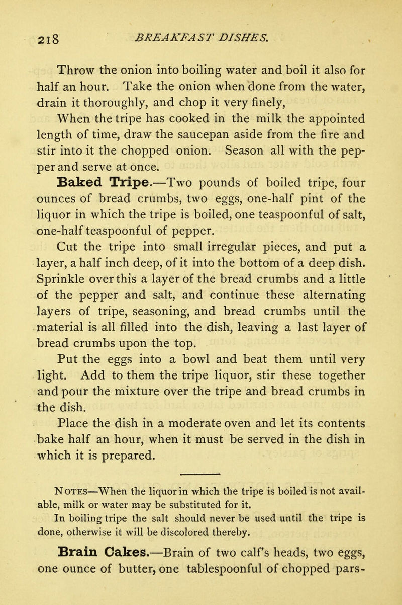 Throw the onion into boiling water and boil it also for half an hour. Take the onion when done from the water, drain it thoroughly, and chop it very finely. When the tripe has cooked in the milk the appointed length of time, draw the saucepan aside from the fire and stir into it the chopped onion. Season all with the pep- per and serve at once. Baked Tripe.—Two pounds of boiled tripe, four ounces of bread crumbs, two eggs, one-half pint of the liquor in which the tripe is boiled, one teaspoonf ul of salt, one-half teaspoonful of pepper. Cut the tripe into small irregular pieces, and put a layer, a half inch deep, of it into the bottom of a deep dish. Sprinkle over this a layer of the bread crumbs and a little of the pepper and salt, and continue these alternating layers of tripe, seasoning, and bread crumbs until the material is all filled into the dish, leaving a last layer of bread crumbs upon the top. Put the eggs into a bowl and beat them until very light. Add to them the tripe liquor, stir these together and pour the mixture over the tripe and bread crumbs in the dish. Place the dish in a moderate oven and let its contents bake half an hour, when it must be served in the dish in which it is prepared. N OTES—When the liquor in which the tripe is boiled is not avail- able, milk or water may be substituted for it. In boiling tripe the salt should never be used until the tripe is done, otherwise it will be discolored thereby. Brain Cakes.—Brain of two calfs heads, two eggs, one ounce of butter, one tablespoonful of chopped pars-