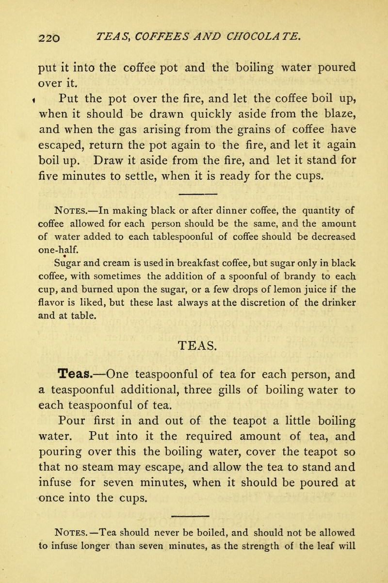 put it into the coffee pot and the boiling water poured over it. 1 Put the pot over the fire, and let the coffee boil up, when it should be drawn quickly aside from the blaze, and when the gas arising from the grains of coffee have escaped, return the pot again to the fire, and let it again boil up. Draw it aside from the fire, and let it stand for five minutes to settle, when it is ready for the cups. Notes.—In making black or after dinner coffee, the quantity of coffee allowed for each person should be the same, and the amount of water added to each tablespoonful of coffee should be decreased one-half. Sugar and cream is used in breakfast coffee, but sugar only in black coffee, with sometimes the addition of a spoonful of brandy to each cup, and burned upon the sugar, or a few drops of lemon juice if the flavor is liked, but these last always at the discretion of the drinker and at table. TEAS. Teas.—'One teaspoonful of tea for each person, and a teaspoonful additional, three gills of boiling water to each teaspoonful of tea. Pour first in and out of the teapot a little boiling water. Put into it the required amount of tea, and pouring over this the boiling water, cover the teapot so that no steam may escape, and allow the tea to stand and infuse for seven minutes, when it should be poured at once into the cups. Notes.—Tea should never be boiled, and should not be allowed to infuse longer than seven minutes, as the strength of the leaf will