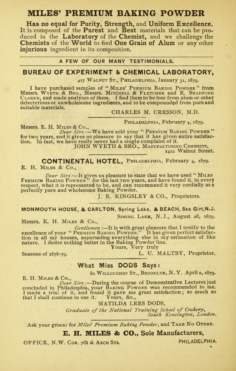 MILES' PREMIUM BAKING POWDER Has no equal for Purity, Strength, and Uniform Excellence. It is composed of the Purest and Best materials that can be pro- duced in the Laboratory of the Chemist, and we challenge the Chemists of the World to find One Grain of Alum or any other injurious ingredient in. its composition. A FEW OF OUR MANY TESTIMONIALS. BUREAU OF EXPERIMENT $c CHEMICAL LABORATORY, 417 Walnut St., Philadelphia, January 31, 1879. I have purchased samples of ''Miles' Premium Baking Powder from Messrs. Wyeth & Bro., Messrs. Mitchell & Fletcher and E. Bradford Clarke, and made analyses of them. I find them to be free from alum or other delecterious or unwholesome ingredients, and to be compounded from pure and suitable materials. CHARLES M. CRESSON, M.D. Philadelphia, February 4, 1879. Messrs. E. H. Miles & Co., Dear Sirs:—We have sold your  Premium Baking Powder for two years, and it gives us pleasure to say that it has given entire satisfac- tion. In fact, we have really never had a single complaint of it. JOHN WYETH & BRO., Manufacturing Chemists, 1412 Walnut Street. CONTINENTAL HOTEL, Philadelphia, February 4, 1879. E. H. Miles & Co., Dear Sirs .-—It gives us pleasure to state that we have used Miles Premium Baking Powder  for the last two years, and have found it. in ever;j respect, what it is represented to be, and can recommend it very cordially as a perfectly pure and wholesome Baking Powder. J. E. KINGSLEY & CO., Proprietors. MONMOUTH HOUSE, & CARLTON, Spring Lake, & BEACH, Sea Girt,N.J. Spring Lake, N. J., August 28, 1879. Messrs. E. H. Miles & Co., Gentlemen :r-\\. is with great pleasure that I testify to the excellence of your  Premium Baking Powder. It has given perfect satisfac- tion in all my houses, superseding everything- else in my estimation of like nature. I desire nothing better in the Baking Powder line. Yours, Very truly Seasons of 1878-79. L. U. MALTBY, Proprietor. What Miss DODS Says: 80 WiLLouGHBV St., Brooklyn, N. Y. April 2,1879. E. H. Miles & Co., Z>mr ^'zVj .'—During the course of Demonstrative Lectures just concluded in Philadelphia, your Baking Powder was recommended to me. I made a trial of it, and found it gave me great satisfaction; so much so that I shall continue to use it. Yours, &c., MATILDA LEES DODS, Graduate of the National Training School of Cookery^ South Kensington^ London. Ask your grocer for Miles'' Premium Baking Powder^ and Take No Other. E. H. MILES & CO., Sole Manufacturers, OFFICE, N.W. Cor. 7th 6l Arch Sts. PHILADELPHIA.