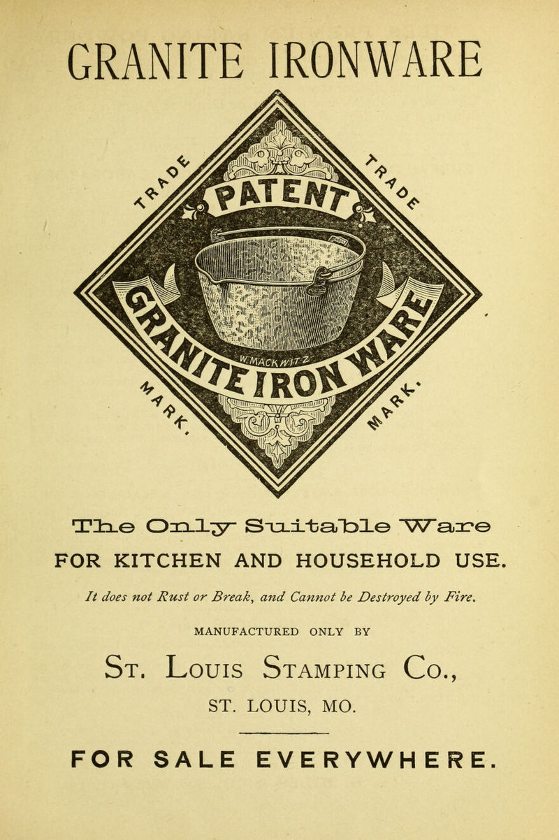 GRANITE IRONWARE Tlx© Oxi.l;57- S-o.±-ba,lDl© Wa^r© FOR KITCHEN AND HOUSEHOLD USE. It does not Rust or Break, and Cannot be Destroyed by Fire, MANUFACTURED ONLY BY St. Louis Stamping Co., ST. LOUIS, MO. FOR SALE EVERYWHERE.