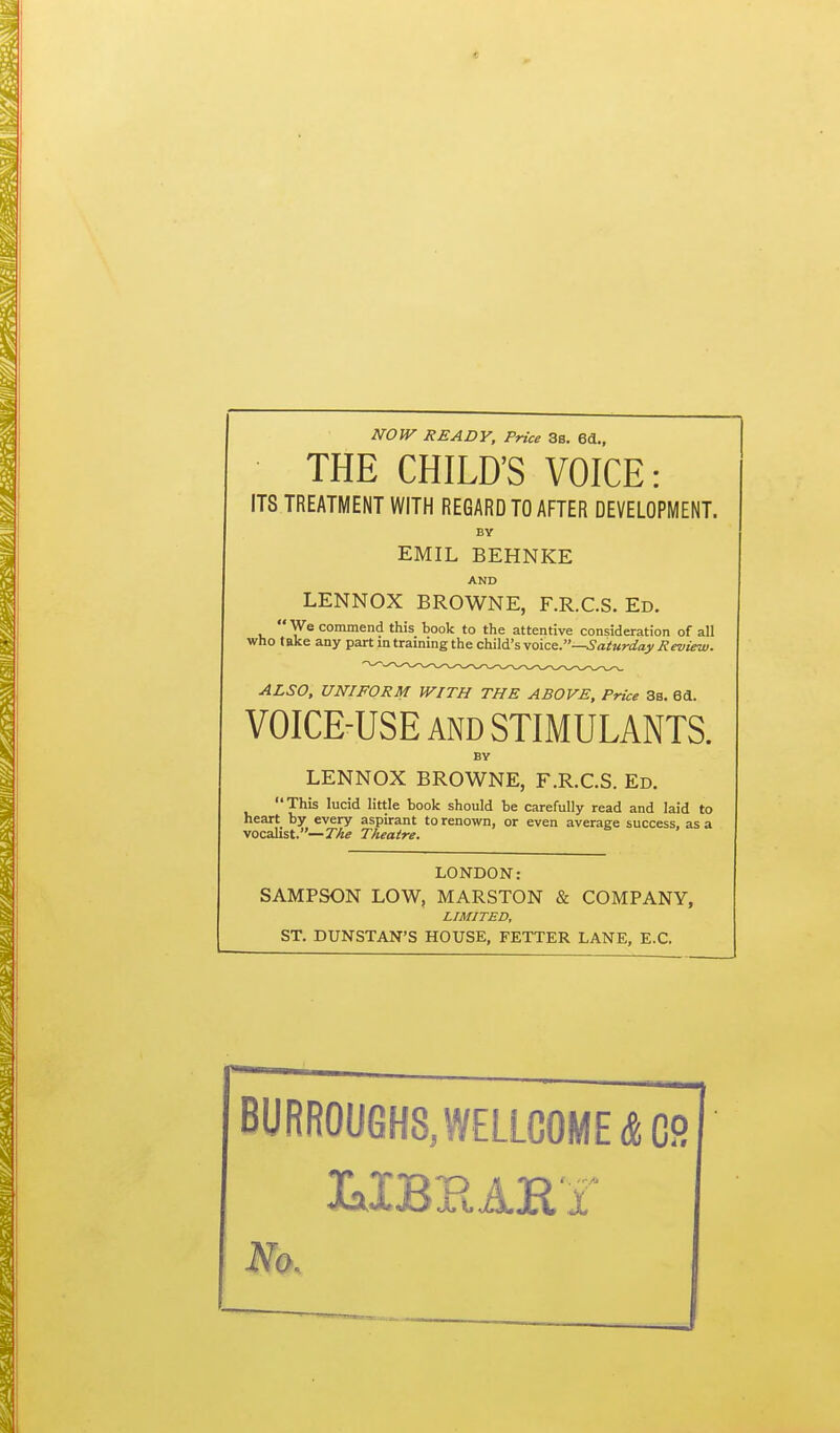 e NOW READY, Price 3s. 66.., THE CHILD'S VOICE: ITS TREATMENT WITH REGARD TO AFTER DEVELOPMENT. BY EMIL BEHNKE AND LENNOX BROWNE, F.R.C.S. Ed.  We commend this book to the attentive consideration of all who take any part in training the ch.i\d:svoice^.—Saturday Review. ALSO, UNIFORM WITH THE ABOVE, Price 3s. 6d. VOICE-USE AND STIMULANTS. BY LENNOX BROWNE, F.R.C.S. Ed. This lucid little book should be carefully read and laid to heart by every aspirant to renown, or even average success, as a •vocahst.—The Theatre. LONDO N.- SAMPSON LOW, MARSTON & COMPANY, LIMITED, ST. DUNSTAN'S HOUSE, FETTER LANE, E.C. BURR0UGH8,WELLC0ME,SC9l No.