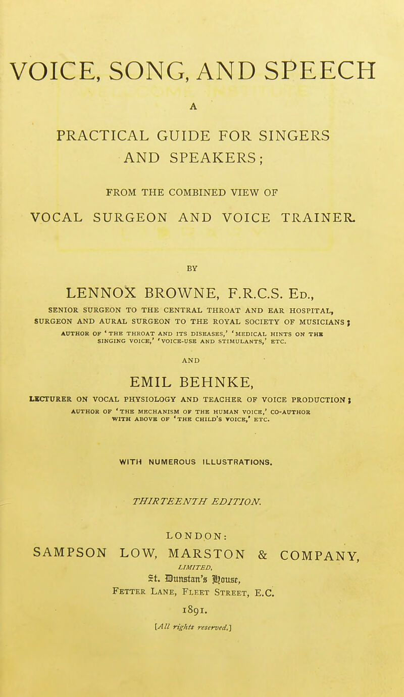 VOICE, SONG, AND SPEECH PRACTICAL GUIDE FOR SINGERS AND SPEAKERS; FROM THE COMBINED VIEW OF VOCAL SURGEON AND VOICE TRAINER. BY LENNOX BROWNE, F.R.C.S. Ed., SENIOR SURGEON TO THE CENTRAL THROAT AND EAR HOSPITAL, SURGEON AND AURAL SURGEON TO THE ROYAL SOCIETY OF MUSICIANS J AUTHOR OF 'the THROAT AND ITS DISEASES,' 'MEDICAL HINTS ON THK SINGING VOICE,' 'VOICB-USB AND STIMULANTS,' ETC. AND EMIL BEHNKE, LKCTURER ON VOCAL PHYSIOLOGY AND TEACHER OF VOICE PRODUCTION } AUTHOR OF 'THB MECHANISM OF THK HUMAN VOICE,' CO-AUTHOR WITH ABOVE OF 'thB CHILD'S VOICE,' ETC. WITH NUMEROUS ILLUSTRATIONS. THIRTEENTH EDITION. LONDON: SAMPSON LOW, MARSTON & COMPANY, LIMITED, St. IBtmstan's ?^ousc, Fetter Lane, Fleet Street, E.G. 1891. \.AU rights reserved,^