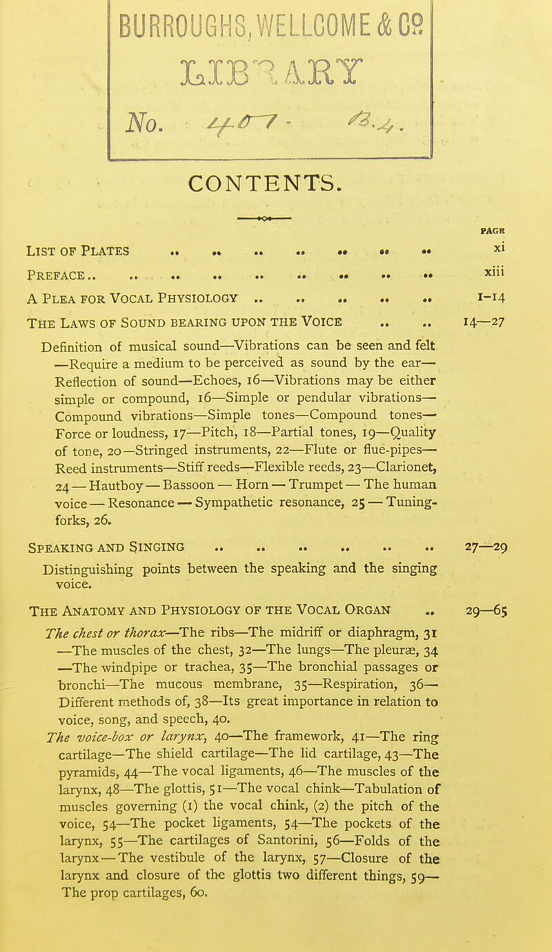 LXB^ /13EIY CONTENTS. PAGB List op Plates * xi Preface.. .. .. .. •• •• ^^^^ A Plea for Vocal Physiology 1-14 The Laws of Sound bearing upon the Voice .. .. 14—27 Definition of musical sound—^Vibrations can be seen and felt —Require a medium to be perceived as sound by the ear— Reflection of sound—Echoes, 16—^Vibrations may be either simple or compound, 16—Simple or pendular vibrations— Compound vibrations—Simple tones—Compound tones- Force or loudness, 17—Pitch, 18—Partial tones, 19—Qualilty of tone, 20—Stringed instruments, 22—Flute or flue-pipes— Reed instruments—Stiff reeds—Flexible reeds, 23—Clarionet, 24 — Hautboy — Bassoon — Horn — Trumpet — The human voice — Resonance — Sympathetic resonance, 25 — Tuning- forks, 26. Speaking and Singing 27—29 Distinguishing points between the speaking and the singing voice. The Anatomy and Physiology of the Vocal Organ ., 29—65 The chest or thorax—The ribs—The midriff or diaphragm, 31 —The muscles of the chest, 32—The limgs—The pleura, 34 —The windpipe or trachea, 35—The bronchial passages or bronchi—The mucous membrane, 35—Respiration, 36— Different methods of, 38—Its great importance in relation to voice, song, and speech, 40. The voice-box or larynx, 40—The framework, 41—The ring cartilage—The shield cartilage—The lid cartilage, 43—The pyramids, 44—The vocal ligaments, 46—The muscles of the larynx, 48—The glottis, 51—The vocal chink—Tabulation of muscles governing (i) the vocal chink, (2) the pitch of the voice, 54—The pocket ligaments, 54—The pockets of the larynx, 55—The cartilages of Santorini, 56—Folds of the larynx — The vestibule of the larynx, 57—Closure of the larynx and closure of the glottis two different things, 59— The prop cartilages, 60.
