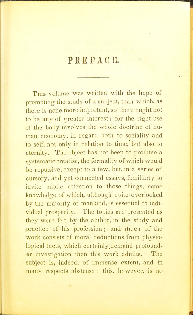 PREFACE. This volume was written with tiie hope of promoting the study of a subject, than which, as there is none more important, so there ought not to be any of greater interest; for the right use of the body involves the whole doctrine of hu- man economy, in regard both to sociality and to self, not only in relation to time, but also to eternity. The object has not been to produce a systematic treatise, the formality of which would be repulsive, except to a few, but, in a series of cursory, and yet connected essays, familiarly to invite public attention to those things, some knowledge of which, although quite overlooked by the majority of mankind, is essential to indi- vidual prosperity. The topics are presented as they were felt by the author, in the study and practice of his profession ; and rtiuch of the work consists of moral deductions from physio- logical facts, which certainh'.demand profound- er investigation than this work admits. The subject is, indeed, of immense extent, and in many respects nf)struse; this, however, is no