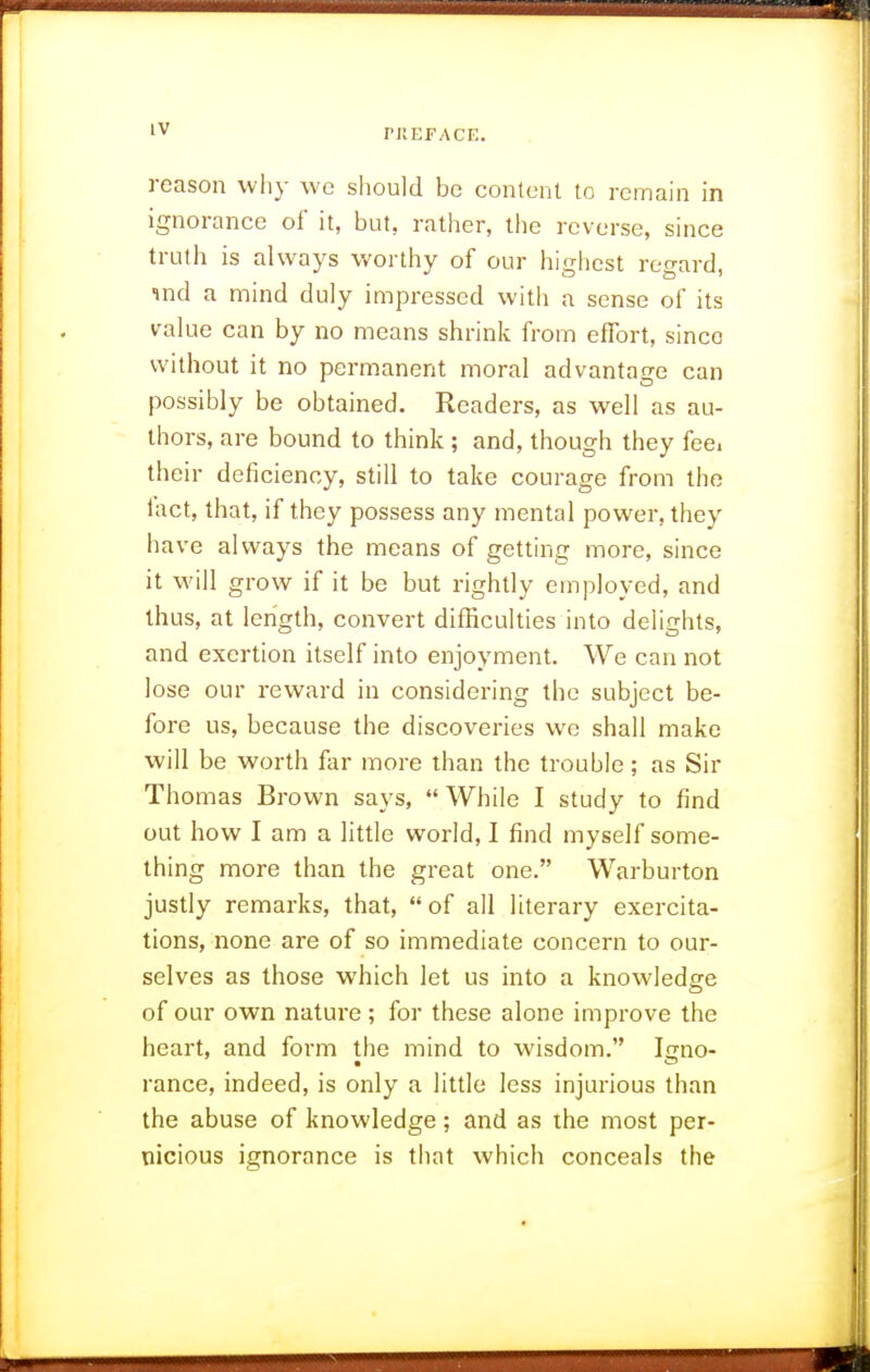 reason why we should be content to remain in ignorance of it, but, rather, the reverse, since truth is always worthy of our highest regard, ind a mind duly impressed witli a sense of its value can by no means shrink from effort, since without it no permanent moral advantage can possibly be obtained. Readers, as well as au- thors, are bound to think ; and, though they feci their deficiency, still to take courage from the tact, that, if they possess any mental power, they have always the means of getting more, since it will grow if it be but rightly employed, and thus, at length, convert difficulties into delights, and exertion itself into enjoyment. We can not lose our reward in considering the subject be- fore us, because the discoveries we shall make will be worth far more than the trouble; as Sir Thomas Brown says,  While I study to find out how I am a little world, I find myself some- thing more than the great one. Warburton justly remarks, that, of all literary exercita- tions, none are of so immediate concern to our- selves as those which let us into a knowledg-e of our own nature ; for these alone improve the heart, and form the mind to wisdom. Irrno- ranee, indeed, is only a little less injurious than the abuse of knowledge; and as the most per- nicious ignorance is that which conceals the