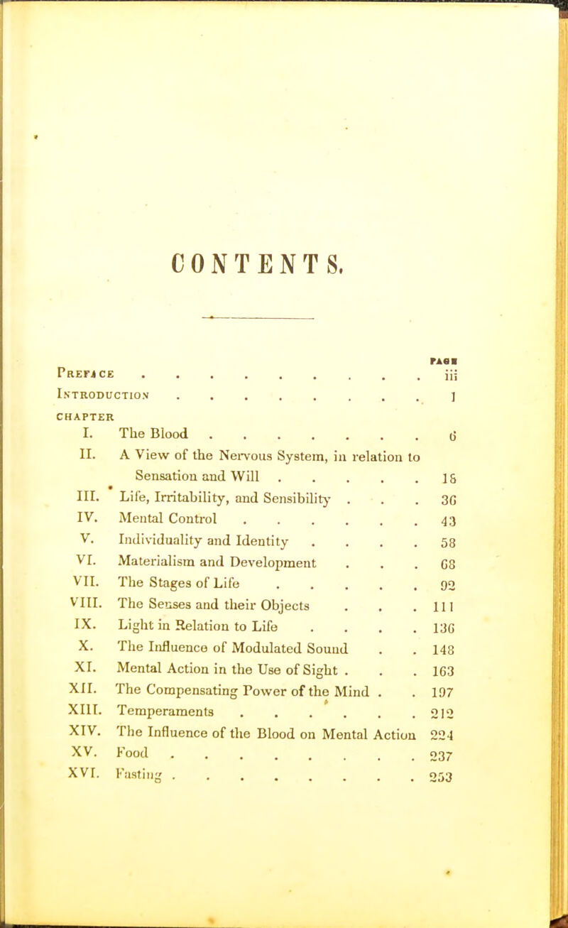 CONTENTS. rAsi Prefjce . . iii Introduction ........] CHAPTER I. The Blood (j II. A View of the Nei-vous System, in relation to Sensation and Will 15 III. Life, Irritability, and Sensibilitj- . . . 3G IV. Mental Control 43 V. Individuality and Identity .... 58 VI. Materialism and Development . . . GS VII. The Stages of Life 90 VIII. The Senses and their Objects . . .111 IX. Light in Relation to Life .... 13C X. The Influence of Modulated Sound . . 148 XI. Mental Action in the Use of Sight . . . 163 XII. The Compensating Power of the Mind . . 197 XIII. Temperaments . , . . . .212 XIV. The Influence of the Blood on Mental Action 22-1 XV. Food ........ 237 XVI. Fa.sting 053