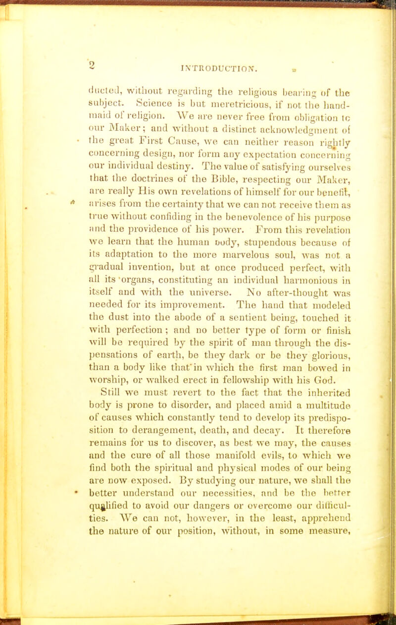 (iliclcil, wiUiout rogmding the religious bearing of the subject. Science is but meretricious, if not the Imnd- mnid of religion. We are never free from obligMtion to our Mnker; and without a distinct acknowledgment of the great First Cause, we can neither reason rightly- concerning design, nor form any expectation concerning our individual destiny. The value of satisfying ourselves that the doctrines of the Bible, respecting our Maker, are really His own revelations of himself for our bpnefi}:, arises from the certainty that we can not receive them as true without confiding in the benevolence of his purpose and the providence of his power. From this revelation we learn that the human Dody, stupendous because of its adaptation to the more marvelous soul, was not a gi'adual invention, but at once produced perfect, with nil its organs, constituting an individual harmonious in itself and with the universe. No after-thought was needed for its improvement. The hand that modeled the dust into the abode of a sentient being, touched it with perfection ; and no better type of form or finish will be required by the spirit of man through the dis- pensations of earth, be they dark or be they glorious, than a body like tliafin which the first man bowed in worship, or walked erect in fellowship with his God. Still we must revert to the fact that the inherited body is prone to disorder, and placed amid a multitude of causes which constantly tend to develop its predispo- sition to derangement, death, and decay. It therefore remains for us to discover, as best we may, the causes and the cure of all those manifold evils, to which we find both the spiritual and physical modes of our being are now exposed. By studying our nature, we shall the better understand our necessities, and be the better qualified to avoid our dangers or overcome our ditiicul- ties. We can not, however, in the least, apprehend the nature of our position, without, in some measure,