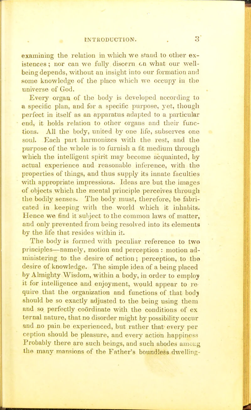 examining the relation in which we stand to other ex- istences ; nor can we fully discern co what our well- being depends, without an insight into our formation and some knowledge of the place which we occupy in the universe of God. Eveiy organ of the body is developed according to a specific plan, and for a specific purjjose, yet, though perfect in itself as an apparatus adapted to a particular end, it holds relation to other organs and their func- tions. All the body, united by on-s life, subserves one soul. Each part harmonizes with the rest, and the purpose of the whole is to furnish a fit medium through which the intelligent spirit may become acquainted, by actual experience and reasonable inference, with the properties of things, and thus supply its innate faculties with appropriate impressions. Ideas are but the images of objects which the mental principle perceives through the bodily senses. The body must, therefore, be fabri- cated in keeping with the world which it inhabits. Hence we find it subject to the common laws of matter, and only prevented from being resolved into its elements by the life that resides within it. The body is formed with peculiar reference to two principles—namely, motion and perception : motion ad- ministering to the desire of action; perception, to the desire of knowledge. The simple idea of a being placed by Almighty Wisdom, within a body, in order to employ it for intelligence and enjoyment, would appear to I'e- quire that the organization and functions of that bodj should be so exactly adjusted to the being using them and so perfectly coordinate with the conditions of ex ternal nature, that no disorder might by possibility occur and no pain be experienced, but rather that every per ception should be pleasure, and every action happiness Probably there are such beings, and such abodes aniung the many mansions of the Father's boundless dwelling-