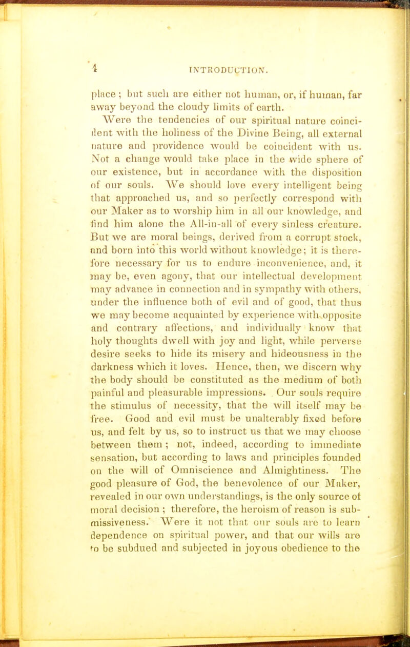 place ; but such are eitliei* not human, or, if human, far away beyo/id the cloudy limits of earth. Were tlie tendencies of our spiritual nature coinci- ilent with the holiness of the Divine Being, all external nature and i)rovidenco would be coincident with us. Not a change would take place in the wide sphere of our existence, but in accordance with the disposition of our souls. AVe should love every intelligent being that approached us, and so perfectly correspond with our Maker as to worship him in all our knowledge, and ftnd him alone the All-in-all of every sinless creature. But we are moral beings, derived from a corrupt stock, and born into this world without knowledge; it is there- fore necessary for us to endure inconvenience, and, it may be, even agony, that our intellectual development may advance in connection and in sympathy with others, under the influence both of evil and of good, tliat thus we may become acquainted by experience with opposite and contrary affections, and individually know that holy thoughts dwell with joy and light, v/hile perverse desire seeks to hide its misery and hideousness in the darkness which it loves. Hence, then, we discern why the body should be constituted as the medium of both painful and pleasurable impressions. Our souls require the stimulus of necessity, that the will itself may be free. Good and evil must be unalterably fixed before us, and felt by us, so to instruct us that we may choose between them ; not, indeed, according to immediate sensation, but according to laws and principles founded on the will of Omniscience and Almightiness. The good pleasure of God, the benevolence of our Maker, revealed in our o^vn understandings, is the only source ot moral decision ; therefore, the heroism of reason is sub- missiveness. Were it not that our souls are to learn dependence on spiritual power, and that our wills are be subdued and subjected in joyous obedience to the