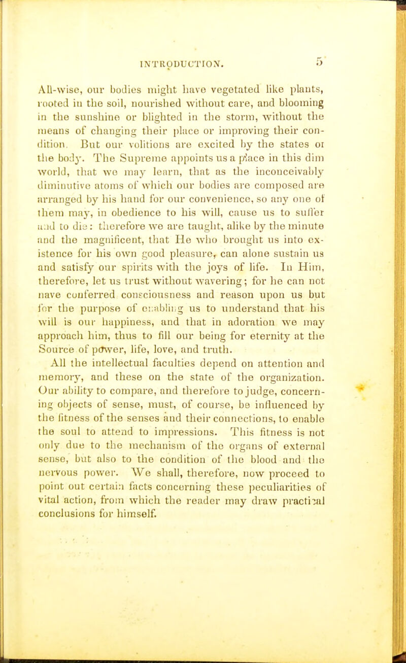 AO-wise, oiu bodies might have vegetated like plants, rooted in the soil, nourished without care, and blooming in the sunshine or blighted in the storm, without the means of changing their place or improving their con- dition. But our volitions are excited by the states oi the body. The Supreme appoints us a pIace in this dim world, that wo may lenrn, that as the inconceivably diminutive atoms of which our bodies are composed are arranged by his hand for our convenience, so any one of iheni may, in obedience to his will, cause us to suH'or a.id to dis : therefore we are taught, alike by the minute and the magnificent, that He wlio brought us into ex- istence for his own good pleasure, can alone sustain us and satisfy our s])ints with the joys of life. In Him, therefore, let us trust without wavering; for he can not nave conferred consciousness and reason upon us but lor the purpose of ci:ablii,g us to understand that his will is our happiness, and that in adoration we may approach him, thus to fill our being for eternity at the Source of pcTwer, life, love, and truth. All the intellectual faculties depend on attention and memory, and these on the state of the organization. Our ability to coiupare, and therefore to judge, concern- ing objects of sense, must, of course, be influenced by the fitness of the senses and their connections, to enable the soul to attend to impressions. This fitness is not only due to the mechanism of the organs of external sense, but also to the condition of the blood and the nervous power. We shall, therefore, now proceed to point out certain facts concerning these peculiarities of vital action, from which the reader may draw practi:;al conclusions for himself.