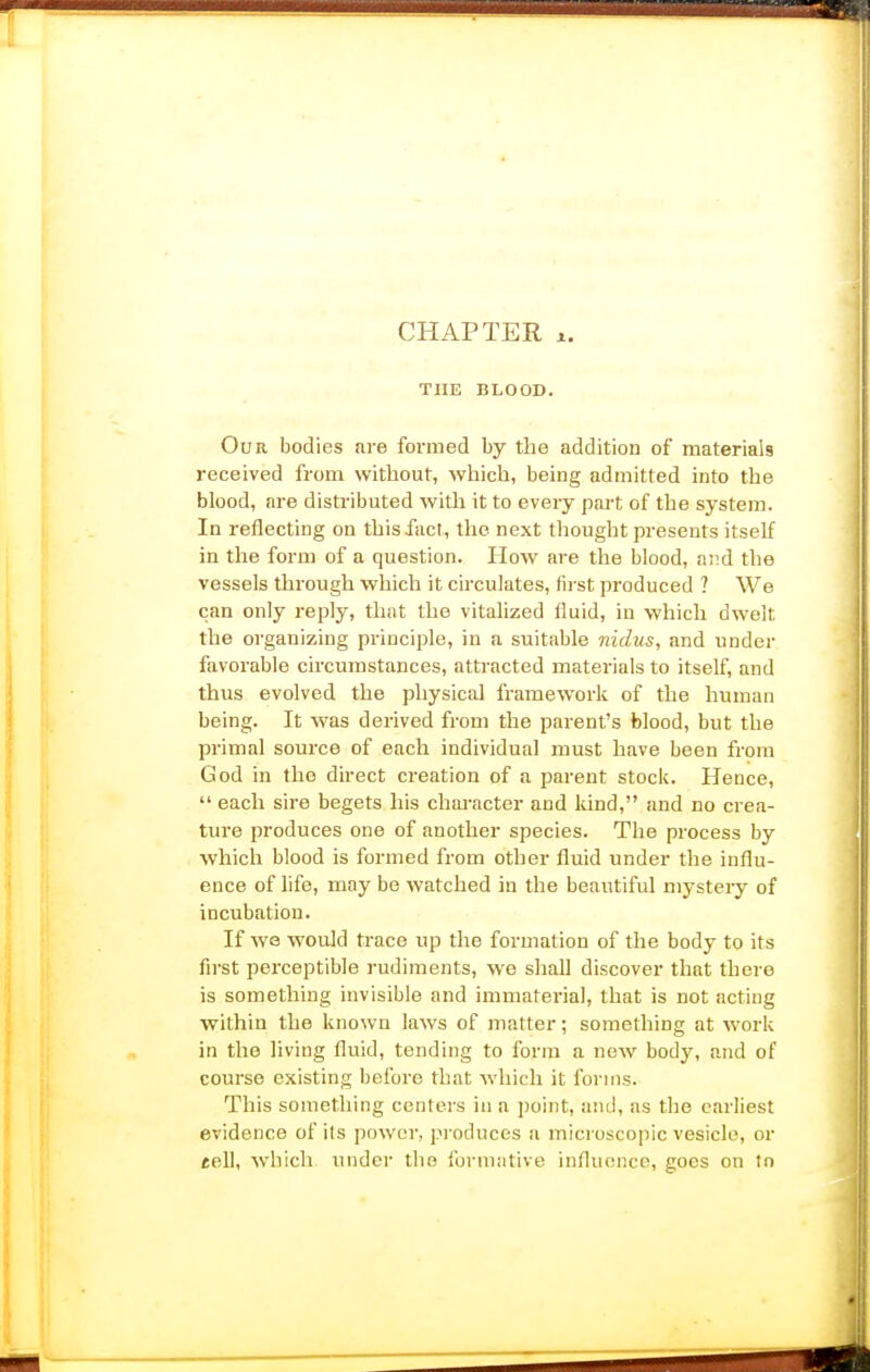 CHAPTER X. THE BLOOD. Our bodies are formed by the addition of materials received from without, which, being admitted into the blood, are disti'ibuted with it to every p.irt of the system. In reflecting on this fact, the next thought presents itself in the form of a question. How are the blood, and the vessels through which it circulates, (ii st produced ? We can only reply, that the vitalized fluid, in which dwelt the organizing principle, in a suitable nidus, and under favorable circumstances, attracted materials to itself, and thus evolved the physical framework of the human being. It was derived from the parent's blood, but the primal source of each individual must have been from God in the direct creation of a parent stock. Hence,  each sire begets his character and kind, and no crea- ture produces one of another species. The process by which blood is formed from other fluid under the influ- ence of life, may be watched in the beautiful mystery of incubation. If WQ would ti-ace up the formation of the body to its first perceptible rudiments, we shall discover that there is something invisible and immaterial, that is not acting within the known laws of matter; something at work in the living fluid, tending to form a new body, and of course existing before that which it forms. This something centers in a point, and, as the CEirliest