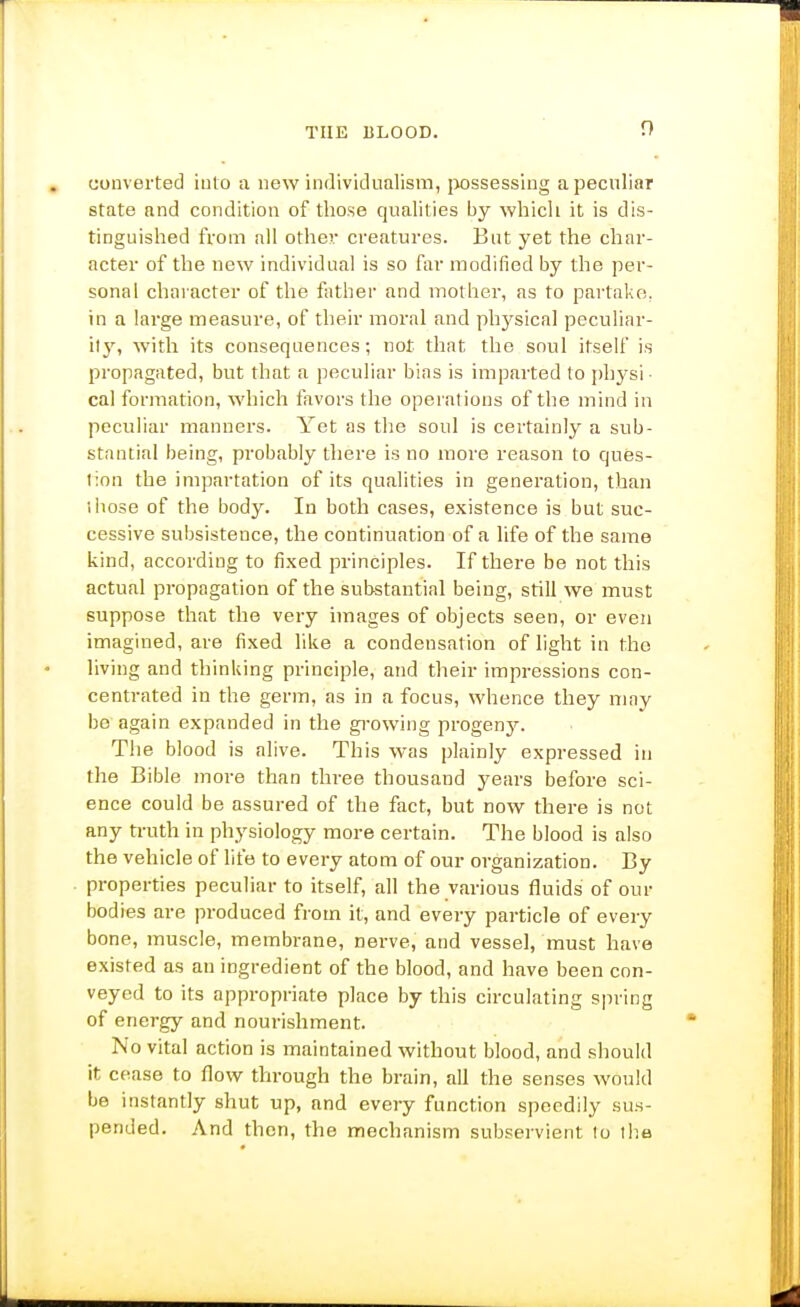 converted into a new individualism, possessing a peculiar state and condition of those qualities by which it is dis- tinguished from nil other creatures. But yet the char- acter of the new individual is so far modified by the per- sonal chai acter of the father and mother, as to partake, in a large measure, of their moral and physical peculiar- ity, with its consequences; not that the soul itself is propagated, but that a peculiar bins is imparted to i)hysi ■ cal formation, which favors the operations of the mind in peculiar manners. Yet as the soul is certainly a sub- stantial being, probably there is no more reason to ques- tion the impartation of its qualities in generation, than ihose of the body. In both cases, existence is but suc- cessive subsistence, the continuation of a life of the same kind, according to fixed principles. If there be not this actual propagation of the substantial being, still we must suppose that the very images of objects seen, or even imagined, are fixed like a condensation of light in the living and thinking principle, and their impressions con- centrated in the germ, as in a focus, whence they may bo again expanded in the gi-owing progeny. The blood is alive. This was plainly expressed in the Bible more than three thousand years before sci- ence could be assured of the fact, but now there is not any ti-uth in physiology more certain. The blood is also the vehicle of life to every atom of our organization. By properties peculiar to itself, all the various fluids of our bodies are produced from it, and every particle of every bone, muscle, membrane, nerve, and vessel, must have existed as an ingredient of the blood, and have been con- veyed to its appropriate place by this circulating spring of energy and nourishment. No vital action is maintained without blood, and should it cease to flow through the brain, all the senses would be instantly shut up, and every function speedily su.s- pended. And then, the mechanism subservient to the