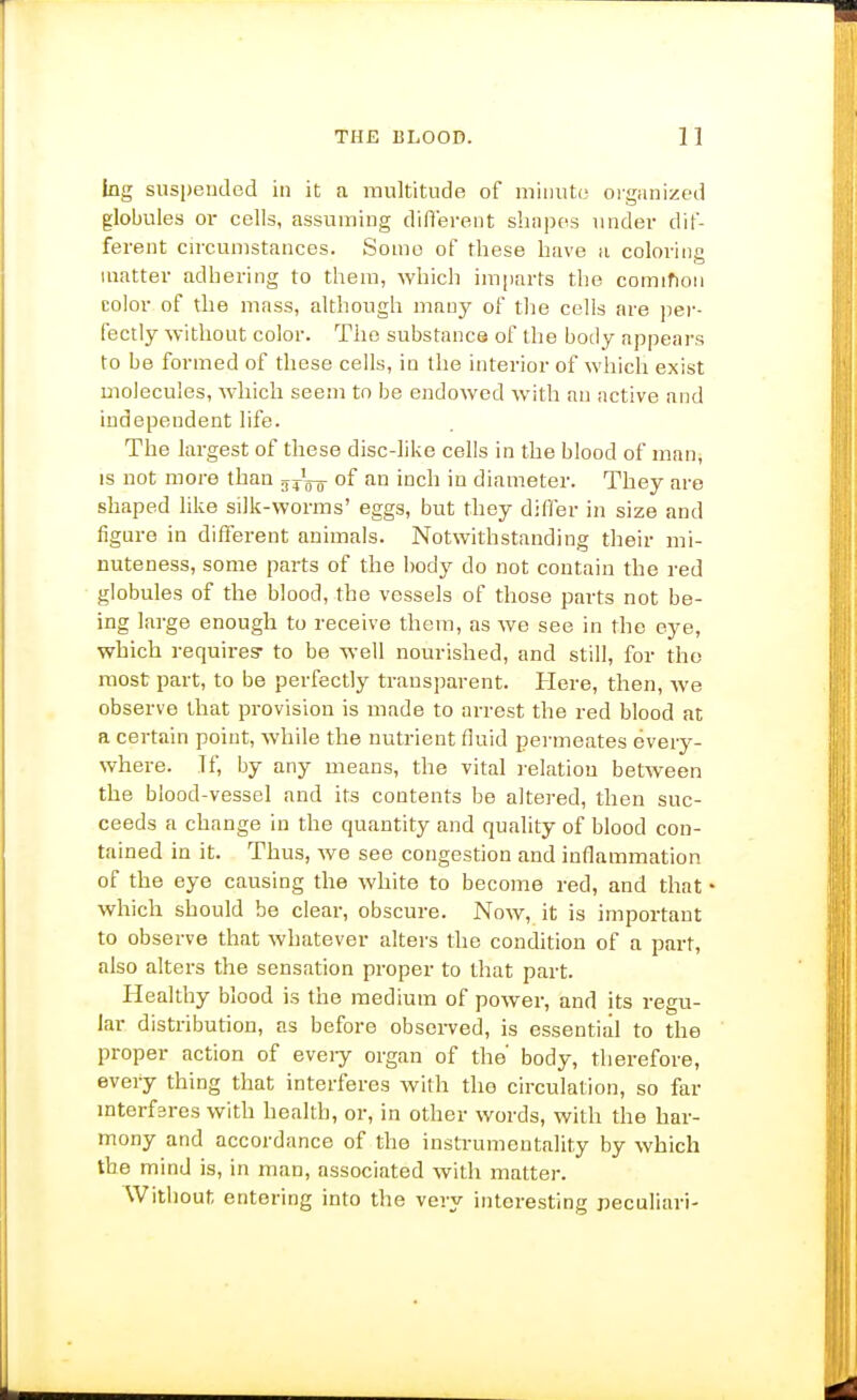 lug suspended in it a multitude of miiiut(3 oiganized globules or cells, assuming diflerent shnpes under dif- ferent circumstances. Some of these have a coloring matter adhering to them, which imfiarts the cominon color of the mass, although many of the cells are jier- fectly without color. The substance of the body appears to be formed of these cells, in the interior of which exist Diolecules, which seem to be endowed with an active and independent life. The largest of these disc-like cells in the blood of man, IS not more than of an inch in diameter. They are shaped like silk-worms' eggs, but they differ in size and figure in different animals. Notwithstanding their mi- nuteness, some parts of the body do not contain the red globules of the blood, the vessels of those parts not be- ing large enough to receive them, as we see in the eye, which requires- to be well nourished, and still, for the most part, to be perfectly transparent. Here, then, we observe that provision is made to arrest the red blood at a certain point, while the nutrient fluid permeates every- where. If, by any means, the vital relation bet\veen the blood-vessel and its contents be altered, then suc- ceeds a change in the quantity and quality of blood con- tained in it. Thus, we see congestion and inflammation of the eye causing the white to become red, and that • which should be clear, obscure. Now, it is important to observe that whatever alters the condition of a part, also alters the sensation proper to that part. Healthy blood is the medium of power, and its regu- lar distribution, as before obseiTed, is essential to the proper action of every organ of the' body, therefore, every thing that interferes with the circulation, so far mterfsres with health, or, in other words, with the har- mony and accordance of the instrumentality by which the mind is, in man, associated with matter. Without entering into the very interesting peculiar)-