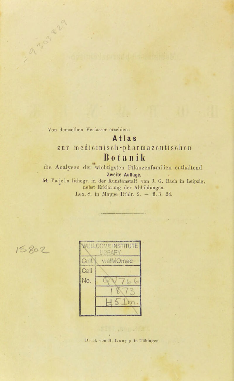 Von demselben Verfasser erschien : Atlas zur medicinisch-pharmazeutischen Botanik die Analysen der wichtigsten Pflanzenfamilien enthaltend. Zweite Auflage. 54 T a f e 1 u lithogr. in der Kunstanstalt von J. G. Bach in Leipzig, nebst Erklärung der Abbildungen. Lex. 8. in Mappe Rthlr. 2. - fl. 3. 24. \GfELLCOM,E INSTITUTE LI : ARY C; '.' <•;•••: üViOmec Call No. Druck von H. Lnupp in Tübingen.