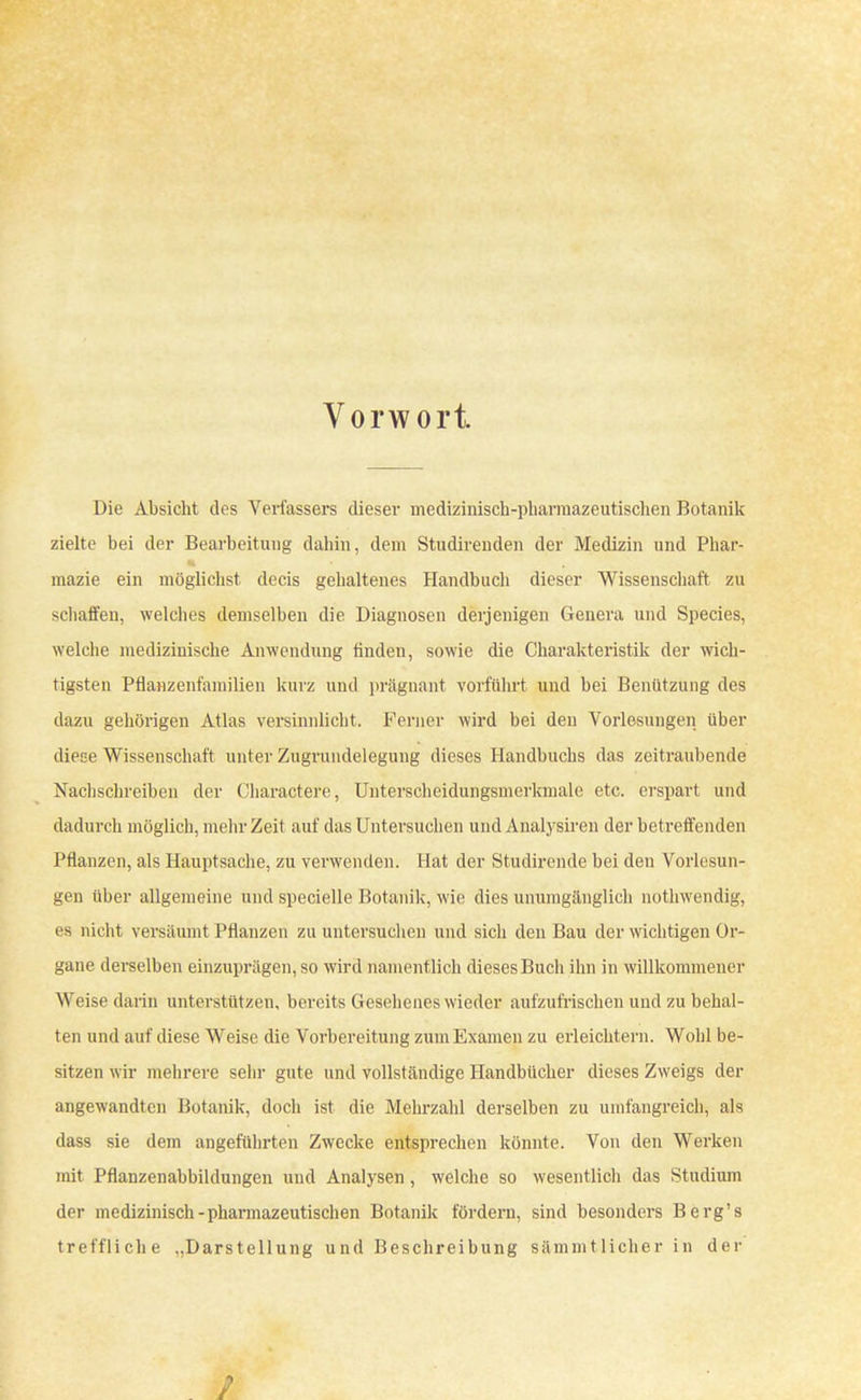 Vorwort Die Absicht des Verfassers dieser medizinisch-pharmazeutischen Botanik zielte bei der Bearbeitung dahin, dem Studirenden der Medizin und Phar- mazie ein möglichst decis gehaltenes Handbuch dieser Wissenschaft zu schaffen, welches demselben die Diagnosen derjenigen Genera und Species, welche medizinische Anwendung ünden, sowie die Charakteristik der wich- tigsten Pflanzenfamilien kurz und prägnant vorführt und bei Benützung des dazu gehörigen Atlas versinnlicht. Ferner wird bei den Vorlesungen über diese Wissenschaft unter Zugrundelegung dieses Handbuchs das zeitraubende Nachschreiben der Charactere, Unterscheidungsmerkmale etc. erspart und dadurch möglich, mehr Zeit auf das Untersuchen und Analysiren der betreffenden Pflanzen, als Hauptsache, zu verwenden. Hat der Studircnde bei den Vorlesun- gen über allgemeine und specielle Botanik, wie dies unumgänglich nothwendig, ea nicht versäumt Pflanzen zu untersuchen und sich den Bau der wichtigen Or- gane derselben einzuprägen, so wird namentlich dieses Buch ihn in willkommener Weise darin unterstützen, bereits Gesehenes wieder aufzufrischen und zu behal- ten und auf diese Weise die Vorbereitung zum Examen zu erleichtern. Wohl be- sitzen wir mehrere sehr gute und vollständige Handbücher dieses Zweigs der angewandten Botanik, doch ist die Mehrzahl derselben zu umfangreich, als dass sie dem angeführten Zwecke entsprechen könnte. Von den Werken mit Pflanzenabbildungen und Analysen, welche so wesentlich das Studium der medizinisch-pharmazeutischen Botanik fördern, sind besonders Berg's treffliche ..Darstellung und Beschreibung sämmt lieber in der