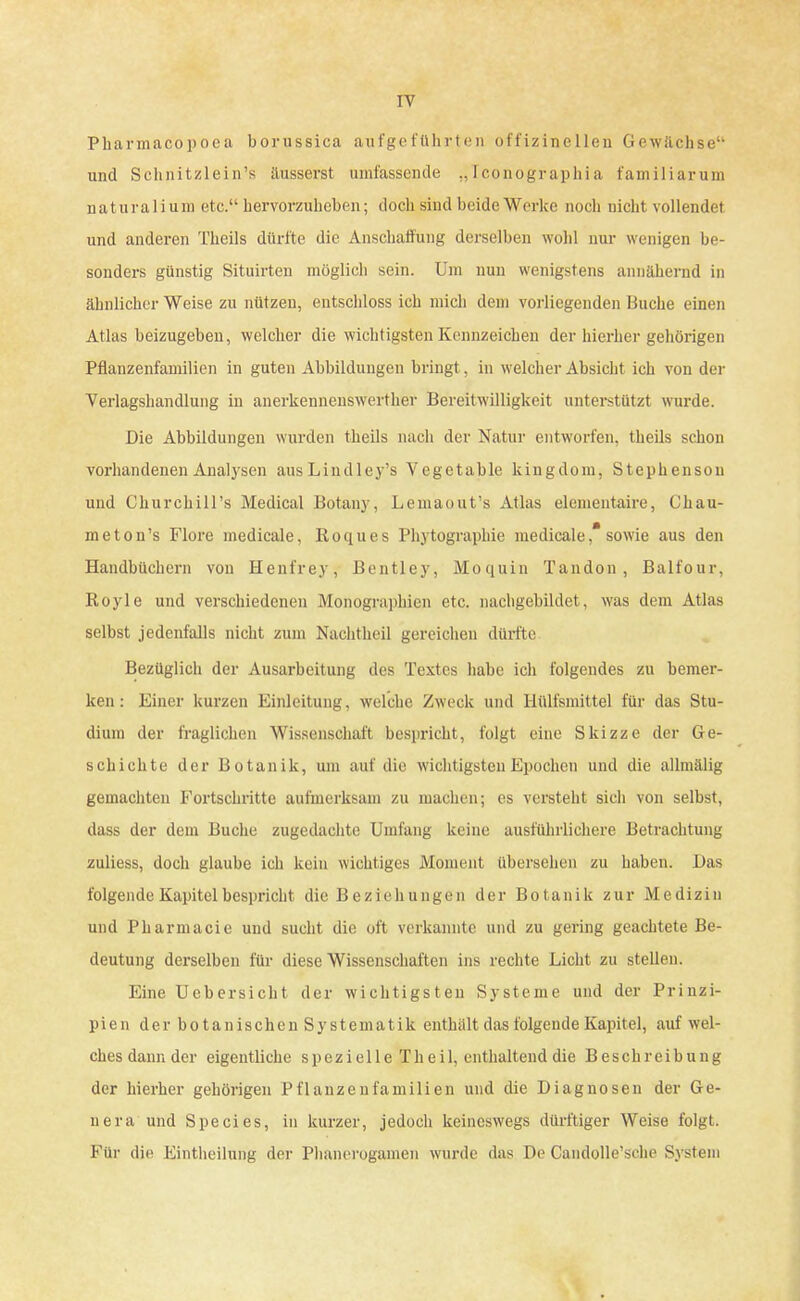 17 Pharmacopoea borussica aufgeführten offizineilen Gewächse1' und Schnitzlein's äusserst umfassende ,, Iconographia familiarum naturalium etc. hervorzuheben; doch sind beide Werke noch nicht vollendet und anderen Theils dürfte die Anschaffung derselben wohl nur wenigen be- sonders günstig Situirten möglich sein. Um nun wenigstens annähernd in ähnlicher Weise zu nützen, entschloss ich mich dem vorliegenden Buche einen Atlas beizugeben, welcher die wichtigsten Kennzeichen der hierher gehörigen Pflanzenfamilien in guten Abbildungen bringt, in welcher Absicht ich von der Verlagshandlung in anerkennenswerther Bereitwilligkeit unterstützt wurde. Die Abbildungen wurden theils nach der Natur entworfen, theils schon vorhandenen Analysen ausLindley's Vegctable kingdom, Stephenson und ChurchiH's Medical Botany, Lemaout's Atlas elementaire, L'hau- meton's Flore medicale, Koques Phytographie medicale* sowie aus den Handbüchern von Henfrey, Bentley, Moquin Tandon, Balfour, Royle und verschiedenen Monographien etc. nachgebildet, was dem Atlas selbst jedenfalls nicht zum Nachtheil gereichen dürfte Bezüglich der Ausarbeitung des Textes habe ich folgendes zu bemer- ken: Einer kurzen Einleitung, welche Zweck und Hülfsmittel für das Stu- dium der fraglichen Wissenschaft bespricht, folgt eine Skizze der Ge- schichte der Botanik, um auf die wichtigsten Epochen und die allmälig gemachten Fortschritte aufmerksam zu machen; es versteht sich von selbst, dass der dem Buche zugedachte Umfang keine ausführlichere Betrachtung zuliess, doch glaube ich kein wichtiges Moment übersehen zu haben. Das folgende Kapitel bespricht die Beziehungen der Botanik zur Medizin und Pharmacie und sucht die oft verkannte und zu gering geachtete Be- deutung derselben für diese Wissenschaften ins rechte Licht zu stellen. Eine Uebersicht der wichtigsten Systeme und der Prinzi- pien der botanischenSystematik enthält das folgende Kapitel, auf wel- ches dann der eigentliche spezielle Theil, enthaltend die Beschreibung der hierher gehörigen Pflanzenfamilien und die Diagnosen der Ge- nera und Species, in kurzer, jedoch keineswegs dürftiger Weise folgt. Für die Eintheilung der Phanerogamen würde das De Candolle'sche System