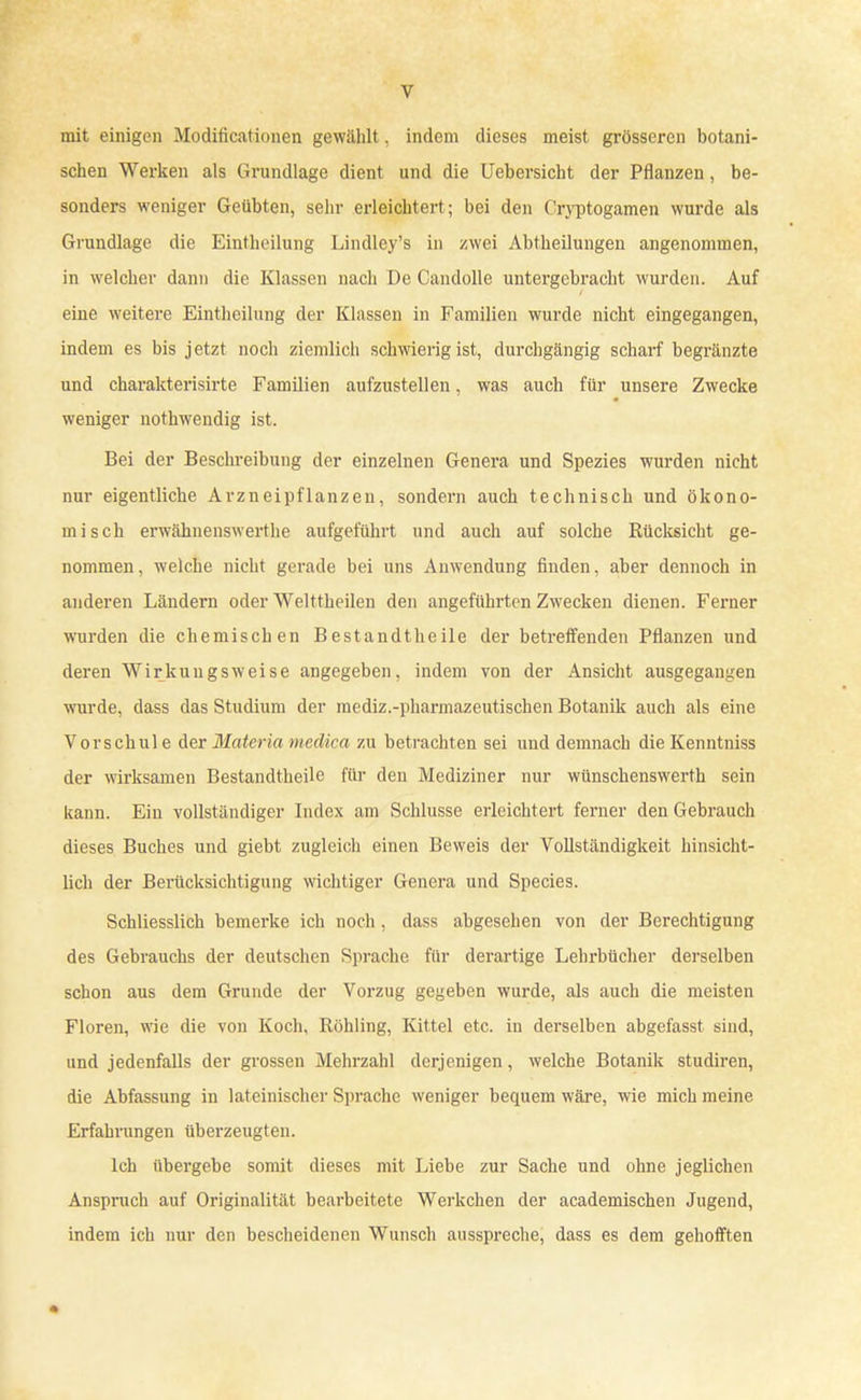 mit einigen Modificationen gewählt. indem dieses meist grösseren botani- schen Werken als Grundlage dient und die Uebersicht der Pflanzen, be- sonders weniger Geübten, sehr erleichtert; bei den Cryptogamen wurde als Grundlage die Eintheilung Lindley's in zwei Abtheilungen angenommen, in welcher dann die Klassen nach De Candolle untergebracht wurden. Auf eine weitere Eintheilung der Klassen in Familien wurde nicht eingegangen, indem es bis jetzt noch ziemlich schwierig ist, durchgängig scharf begränzte und charakterisirte Familien aufzustellen, was auch für unsere Zwecke weniger nothwendig ist. Bei der Beschreibung der einzelnen Genera und Spezies wurden nicht nur eigentliche Arzneipflanzen, sondern auch technisch und ökono- misch erwähnenswerthe aufgeführt und auch auf solche Rücksicht ge- nommen, welche nicht gerade bei uns Anwendung finden, aber dennoch in anderen Ländern oder Welttheilen den angeführten Zwecken dienen. Ferner wurden die chemischen Bestandtheile der betreffenden Pflanzen und deren Wirkungsweise angegeben, indem von der Ansicht ausgegangen wurde, dass das Studium der mediz.-pharmazeutischen Botanik auch als eine Vorschul e der Materia medica zu betrachten sei und demnach die Kenntniss der wirksamen Bestandteile für den Mediziner nur wünschenswerth sein kann. Ein vollständiger Index am Schlüsse erleichtert ferner den Gebrauch dieses Buches und giebt zugleich einen Beweis der Vollständigkeit hinsicht- lich der Berücksichtigung wichtiger Genera und Species. Schliesslich bemerke ich noch , dass abgesehen von der Berechtigung des Gebrauchs der deutschen Sprache für derartige Lehrbücher derselben schon aus dem Grunde der Vorzug gegeben wurde, als auch die meisten Floren, wie die von Koch, Rohling, Kittel etc. in derselben abgefasst sind, und jedenfalls der grossen Mehrzahl derjenigen, welche Botanik studiren, die Abfassung in lateinischer Sprache weniger bequem wäre, wie mich meine Erfahrungen überzeugten. Ich übergebe somit dieses mit Liebe zur Sache und ohne jeglichen Anspruch auf Originalität bearbeitete Werkchen der academischen Jugend, indem ich nur den bescheidenen Wunsch ausspreche, dass es dem gehofiften