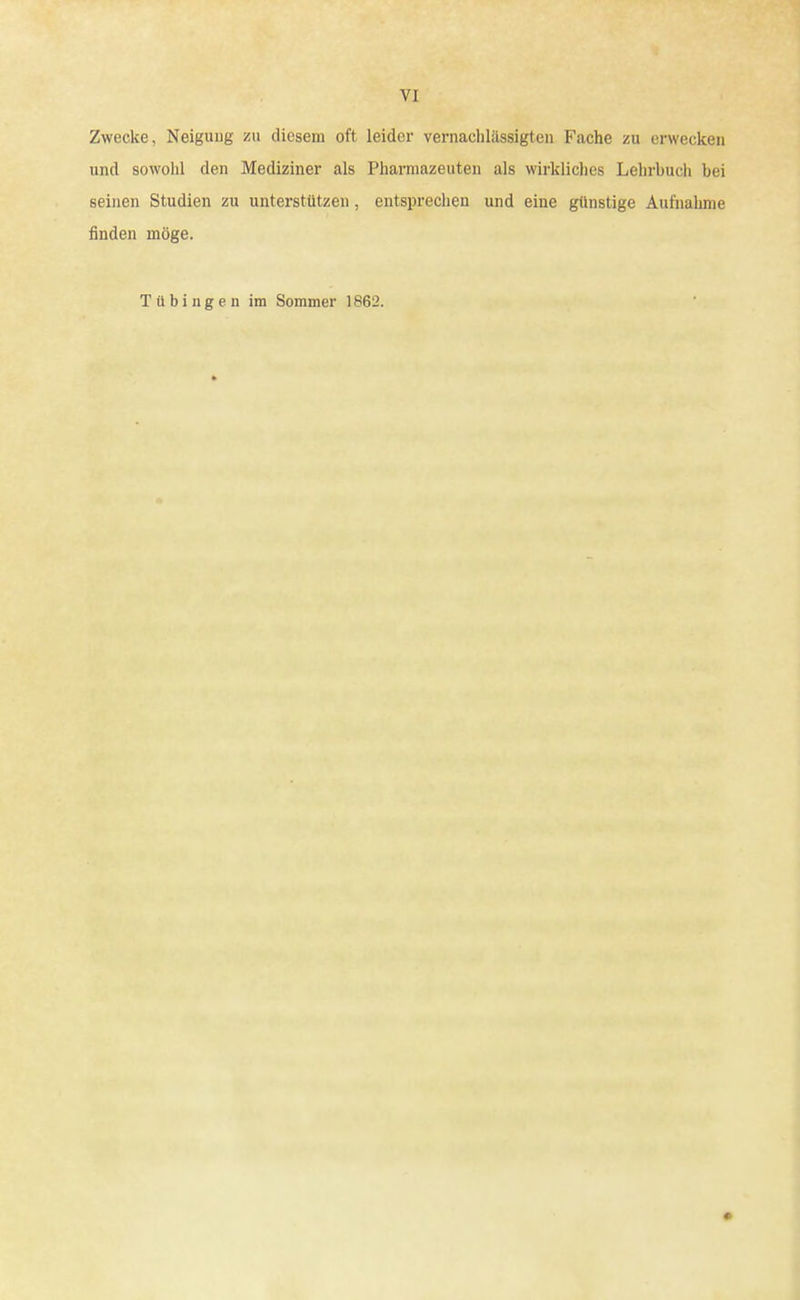 Zwecke, Neigung zu diesem oft leider vernachlässigten Fache zu erwecken und sowohl den Mediziner als Pharmazeuten als wirkliches Lehrbuch bei seinen Studien zu unterstützen , entsprechen und eine günstige Aufnahme finden möge. Tübingen im Sommer 1862.