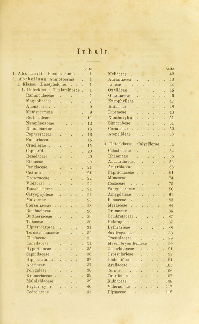 Inhalt. Seite I. Abschnitt. Phanerogamia 1. Abt heilang. Angiosperma . . 1. Klasse. Dicotyledones . . . 1. Unterklasse. Thalamiflorae . Ranunculaceae Magnoliaceae 7 Anonaceae 9 Menispermeae 9 Berberideae • 11 Nymphaeaceae 12 Nelumbiaceae 13 Papaveraceae 13 Fumariaceae 15 Cruciferae 15 Capparid 20 Resedaceae 20 Bixaceae 20 Pangiaceae 21 Cistineae 21 Droseraceae 22 Violaceae 22 Tamariscineae 24 Caryophylleae 24 Malvaceae 26 Sterculiaceae 28 Bombacineae 28 Biittneriaceae 29 Tiliaceae 30 Dipterocarpeae 31 Ternstroemiaceae .... 32 Clusiaceae 33 Canellaceae 34 Hypericineae 35 Sapindaceae 36 Hippocastaneae 37 Acerineae 37 Polygaleae 38 Krameriaceae 39 Malpighiaceae 39 Erythroxylene 40 Cedrelaceae 41 Seito Meliaceae 42 Aurantiaceae 43 Lineae 44 Oxalideae 45 Geraniaceae 46 Zygophylleae 47 Rutaceae 48 Diosmeae 48 Xanthoxyleae 51 Simarubeae 51 Coriarieae 52 Ampelideae 53 2. Unterklasse. Calyciflorae . 54 Celastrineae 54 Rhamneae 55 Anacardiaceae 56 Amyridaceae 58 Papilionaceae .... .61 Mimoseae 74 Rosaceae 75 Sangnisorbeae 80 Amygdaleae 81 Pomaceae 83 Myrtaceae 84 Granateae 86 Combretaceae 87 Halorageae 87 Lythrarieae 88 Saxifragaceae 88 Crassulaceae 89 Mesembryanthemeae . . . MO Cucurbitaceae 91 Grossnlarieae 98 Umbelliferae 94 Araliaceae 105 Corneae 106 Caprifoliaceae 107 Rubiaceae 108 Valerianeae 117 Dipsaceae 118