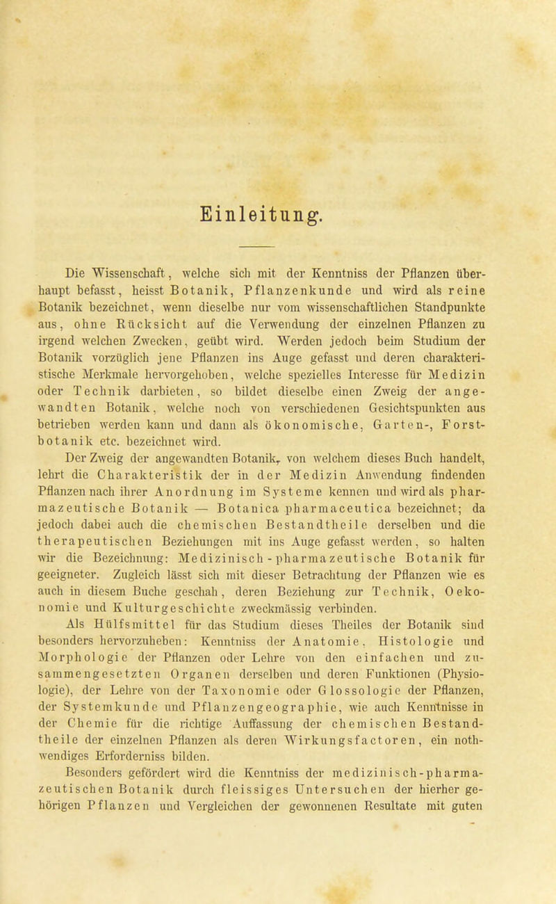 Einleitung. Die Wissenschaft, welche sich mit der Kenntniss der Pflanzen über- haupt befasst, heisst Botanik, Pflanzenkunde und wird als reine Botanik bezeichnet, wenn dieselbe nur vom wissenschaftlichen Standpunkte aus, ohne Rücksicht auf die Verwendung der einzelnen Pflanzen zu irgend welchen Zwecken, geübt wird. Werden jedoch beim Studium der Botanik vorzüglich jene Pflanzen ins Auge gefasst und deren charakteri- stische Merkmale hervorgehoben, welche spezielles Interesse für Medizin oder Technik darbieten, so bildet dieselbe einen Zweig der ange- wandten Botanik, welche noch von verschiedenen Gesichtspunkten aus betrieben werden kann und dann als ökonomische, Garten-, Forst- botanik etc. bezeichnet wird. Der Zweig der angewandten Botanik,, von welchem dieses Buch handelt, lehrt die Charakteristik der in der Medizin Anwendung findenden Pflanzen nach ihrer Anordnung im Systeme kennen und wird als phar- mazeutische Botanik — Botanica pharmaceutica bezeichnet; da jedoch dabei auch die chemischen Bestandtheile derselben und die therapeutischen Beziehungen mit ins Auge gefasst werden, so halten wir die Bezeichnung: Medizinisch - pharmazeutische Botanik An- geeigneter. Zugleich lässt sich mit dieser Betrachtung der Pflanzen wie es auch in diesem Buche geschah, deren Beziehung zur Technik, Oeko- nomie und Kulturgeschichte zweckmässig verbinden. Als Hülfsmittel für das Studium dieses Theiles der Botanik sind besonders hervorzuheben: Kenntniss der Anatomie . Histologie und Morphologie der Pflanzen oder Lehre von den einfachen und zu- sammengesetzten Organen derselben und deren Funktionen (Physio- logie), der Lehre von der Taxonomie oder Glossologie der Pflanzen, der Systemkunde und Pflanzengeographie, wie auch Kenntnisse in der Chemie für die richtige Auffassung der chemischen Bestand- theile der einzelnen Pflanzen als dei'en Wirkungsfactoren, ein not- wendiges Erfordemiss bilden. Besonders gefördert wird die Kenntniss der medizinisch-pharma- zeutischen Botanik durch fleissiges Untersuchen der hierher ge- hörigen Pflanzen und Vergleichen der gewonnenen Resultate mit guten