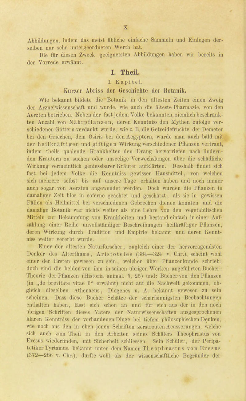 Abbildungen, indem das meist übliche einfache Sammeln und Einlegen der- selben nur sehr untergeordneten Werth hat. Die für diesen Zweck geeignetsten Abbildungen haben wir bereits in der Vorrede erwähnt. I. Theil. I. Kapitel. Kurzer Abriss der Geschichte der Botanik. Wie bekannt bildete die 1 Botanik in den ältesten Zeiten einen Zweig der Arzneiwissenschaft und wurde, wie auch die älteste Pharmazie, von den Aerzten betrieben. Neben der fast jedem Volke bekannten, ziemlich beschränk- ten Anzahl von Nährpflanzen, deren Kenntniss den Mythen zufolge ver- schiedeneu Göttern verdankt wurde, wie z. B. die Getreidefrüchte der Demeter bei den Griechen, dem Osiris bei den Aegyptern. wurde man auch bald mit der heilkräftigen und giftigen Wirkung verschiedener Pflanzen vertraut, indem theils quälende Krankheiten den Drang hervorriefen nach lindern- den Kräutern zu suchen oder unseelige Verwechslungen über die schädliche Wirkung vermeintlich geniessbarer Kräuter aufklärten. Desshalb findet sich fast bei jedem Volke die Kenntniss gewisser Hausmittel, von welchen sich mehrere selbst bis auf unsere Tage erhalten haben und noch immer auch sogar, von Aerzten angewendet werden. Doch wurden die Pflanzen in damaliger Zeit blos in soferne geachtet und geschätzt, als sie in gewissen Fällen als Heilmittel bei verschiedenen Gebrechen dienen konnten und die damalige Botanik war nichts weiter als eine Lehre von den vegetabilischen Mitteln zur Bekämpfung von Krankheiten und bestand einfach in einer Auf- zählung einer Reihe unvollständiger Beschreibungen heilkräftiger Pflanzen, deren Wirkung durch Tradition und Empirie bekannt und deren Kennt- niss weiter vererbt wurde. Einer der ältesten Naturforscher, zugleich einer der hervorragendsten Denker des Altcrthums, Aristoteles (384—321 v. Chr.), scheint wohl einer der Ersten gewesen zu sein, welcher über Pflanzenkunde schrieb; doch sind die beiden von ihm in seinen übrigen Werken angeführten Bücher : Theorie der Pflanzen (Historia anhnal. 5, 25) und: Bücher von den Pflanzen (in „de brevitate vitac 6 erwähnt) nicht auf die Nachwelt gekommen, ob- gleich dieselben Athenacus, Diogenes u. A. bekannt gewesen zu sein scheinen. Dass diese Bücher Schätze der scharfsinnigsten Beobachtungen enthalten haben, lässt sich schon an und für sich aus der in den noch übrigen 'Schriften dieses Vaters der Naturwissenschaften ausgesprochenen klaren Kenntniss der vorhandenen Dinge bei tiefem philosophischen Denken, wie noch aus den in eben jenen Schriften zerstreutenAeusserungen, welche sich auch zum Theil in den Arbeiten seines Schülers Theophrastus von Eresus wiederfinden, mit Sicherheit schliessen. Sein Schüler, der Peripa- tetikerTyrtanius, bekannt unter dem Namen Theophrastus von Eresus (372—280 v. Chr.), dürfte wohl als der wissenschaftliche Begründer der