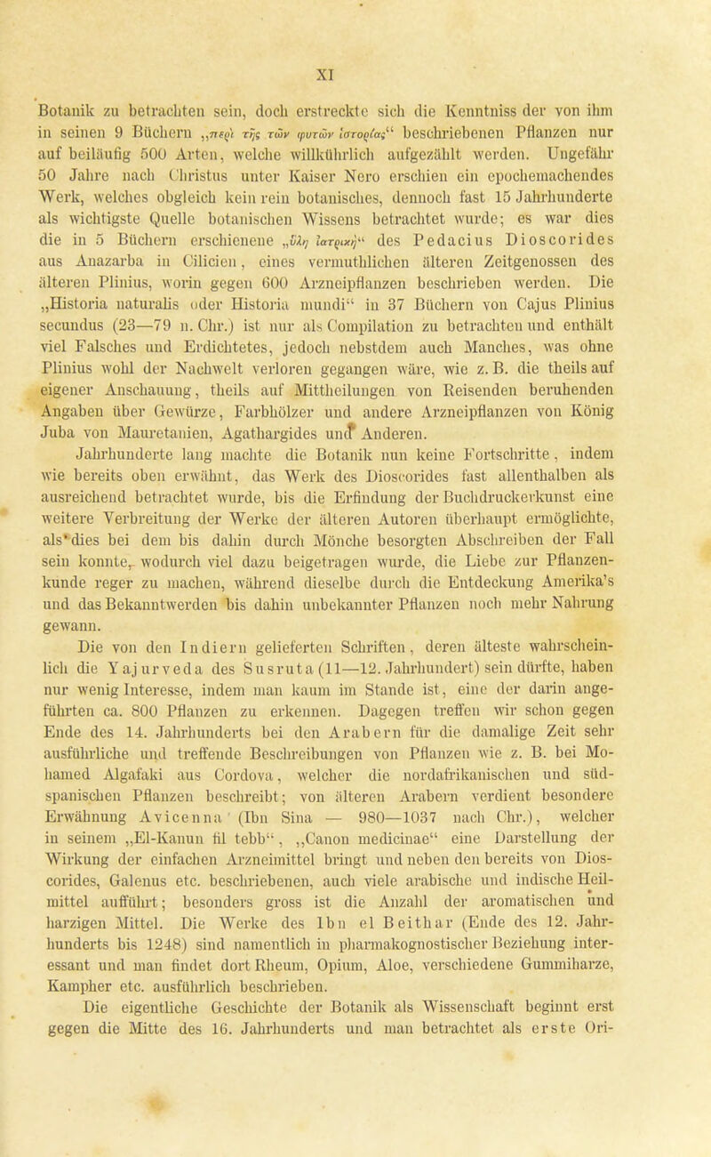 \ 1 Botanik zu betrachten sein, doch erstreckte sich die Kenntniss der von ihm in seinen 9 Büchern „jwjl xtjs tw ipvrwr lazoqtat beschriebenen Pflanzen nur auf beiläufig 500 Arten, welche willkührlich aufgezählt werden. Ungefähr 50 Jahre nach Christus unter Kaiser Nero erschien ein epochemachendes Werk, welches obgleich kein rein botanisches, dennoch fast 15 Jahrhunderte als wichtigste Quelle botanischen Wissens betrachtet wurde; es war dies die in 5 Büchern erschienene „£-!»/ lar^x^ des Pedacius Dioscorides aus Anazarba in Cilicieu, eines vermutlichen älteren Zeitgenossen des älteren Plinius, worin gegen 600 Arzneipflanzen beschrieben werden. Die „Historia naturalis oder Historia mundi in 37 Büchern von Cajus Plinius secundus (23—79 n.Chr.) ist nur als Compilation zu betrachten und enthält viel Falsches und Erdichtetes, jedoch nebstdem auch Manches, was ohne Plinius wohl der Nachwelt verloren gegangen wäre, wie z.B. die theils auf eigener Anschauung, theils auf Mittheilungen von Reisenden beruhenden Angaben über Gewürze, Farbhölzer und andere Arzneipflanzen von König Juba von Mauretanien, Agathargides unef Anderen. Jahrhunderte lang machte die Botanik nun keine Fortschritte, indem wie bereits oben erwähnt, das Werk des Dioscorides fast allenthalben als ausreichend betrachtet wurde, bis die Erfindung der Buchdruckerkunst eine weitere Verbreitung der Werke der älteren Autoren überhaupt ermöglichte, als'dies bei dem bis dahin durch Mönche besorgten Abschreiben der Fall sein konnter wodurch viel dazu beigetragen wurde, die Liebe zur Pflanzen- kunde reger zu machen, während dieselbe durch die Entdeckung Amerika's und das Bekanntwerden bis dahin unbekannter Pflanzen noch mehr Nahrung gewann. Die von den Indiern gelieferten Schriften, deren älteste wahrschein- lich die Yajurveda des Susruta(ll—12. Jahrhundert) sein dürfte, haben nur wenig Interesse, indem man kaum im Stande ist , eine der darin ange- führten ca. 800 Pflanzen zu erkennen. Dagegen treffen wir schon gegen Ende des 14. Jahrhunderts bei den Arabern für die damalige Zeit sehr ausführliche und treffende Beschreibungen von Pflanzen wie z. B. bei Mo- hamed Algafaki aus Cordova, welcher die nordafrikanischen und süd- spanischen Pflanzen beschreibt; von älteren Arabern verdient besondere Erwähnung Avicenna (Ibn Sina — 980—1037 nach Chr.), welcher in seinem „El-Kanun fil tebb'-, „Canon medicinae eine Darstellung der Wirkung der einfachen Arzneimittel bringt und neben den bereits von Dios- corides, Galenus etc. beschriebenen, auch viele arabische und indische Heil- mittel aufführt; besonders gross ist die Anzahl der aromatischen und harzigen Mittel. Die Werke des lbn el Beithar (Ende des 12. Jahr- hunderts bis 1248) sind namentlich in pharmakognostischer Beziehung inter- essant und man findet dort Rheum, Opium, Aloe, verschiedene Gummiharze, Kampher etc. ausführlich beschrieben. Die eigentliche Geschichte der Botanik als Wissenschaft beginnt erst gegen die Mitte des 16. Jahrhunderts und man betrachtet als erste Ori-
