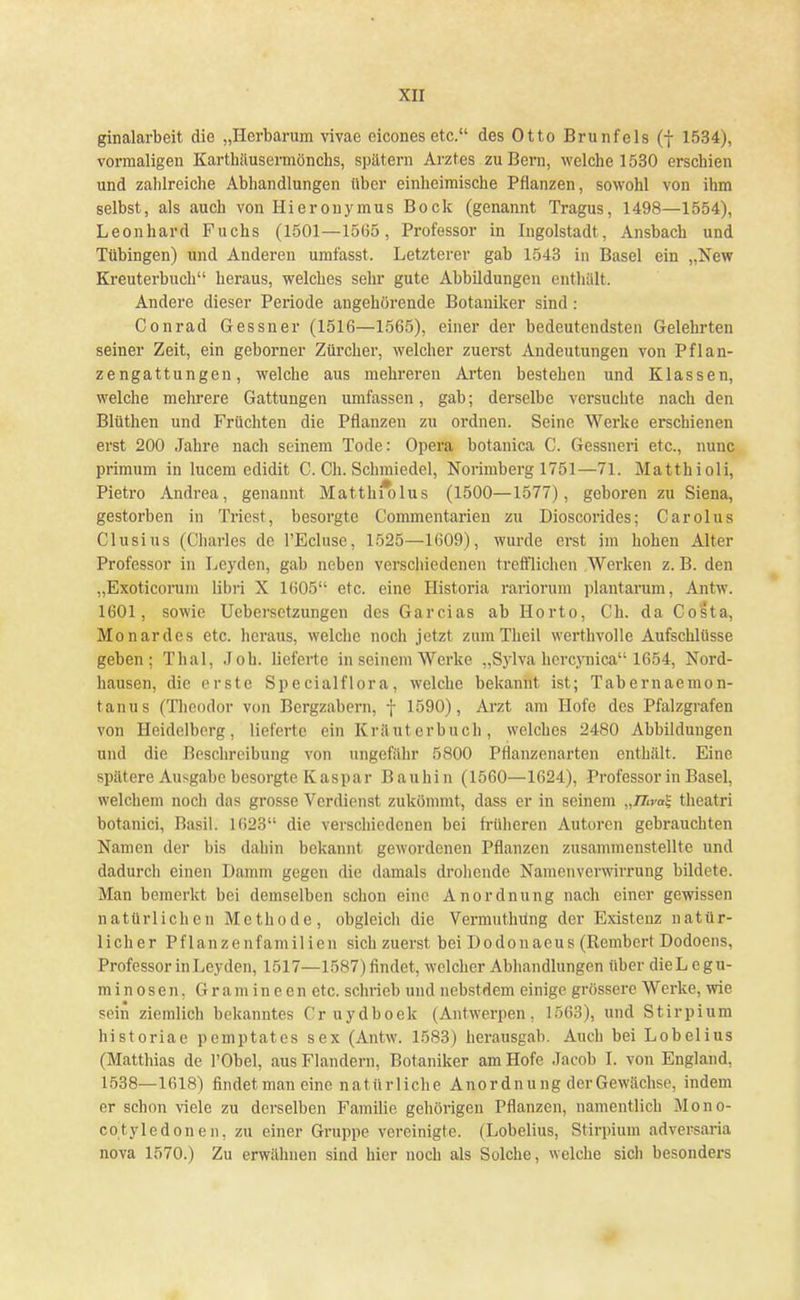 ginalarbeit die „Herbarum vivae eicones etc. des Otto Brunfels (f 1534), vormaligen Karthäusermönchs, spätem Arztes zu Bern, welche 1530 erschien und zahlreiche Abhandlungen über einheimische Pflanzen, sowohl von ihm selbst, als auch von Hieronymus Bock (genannt Tragus, 1498—1554), Leonhard Fuchs (1501—1565, Professor in Ingolstadt, Ansbach und Tübingen) und Anderen umfasst. Letzterer gab 1543 in Basel ein „New Kreuterbuch heraus, welches sehr gute Abbildungen enthält. Andere dieser Periode angehörende Botaniker sind : Conrad Gessner (1516—1565), einer der bedeutendsten Gelehrten seiner Zeit, ein geborner Zürcher, welcher zuerst Andeutungen von Pflan- zengattungen, welche aus mehreren Arten bestehen und Klassen, welche mehrere Gattungen umfassen, gab; derselbe versuchte nach den Blüthen und Früchten die Pflanzen zu ordnen. Seine Werke erschienen erst 200 Jahre nach seinem Tode: Opera botanica C. Gessneri etc., nunc primum in lucem edidit C. Ch. Schmiedel, Norimberg 1751—71. Matthioli, Pietro Andrea, genannt Matthf*olus (1500—1577), geboren zu Siena, gestorben in Triest, besorgte Commentarien zu Dioscorides; Carolus Clusius (Charles de l'Ecluse, 1525—1609), wurde erst im hohen Alter Professor in Leyden, gab neben verschiedenen trefflichen Werken z. B. den „Exöticorum libri X 1605 etc. eine Historia rariorum plantarum, Antw. 1601, sowie Uebersetzungen des Garcias ab Horto, Ch. da Costa, Monardes etc. heraus, welche noch jetzt zum Theil werthvolle Aufschlüsse geben; Thal, .loh. lieferte in seinem Werke „Sylva hereynica 1654, Nord- hausen, die erste Specialflora, welche bekannt ist; Tabernaemon- tanus (Theodor von Bergzabern, f 1590), Arzt am Hofe des Pfalzgrafen von Heidelberg, lieferte ein K rä uterbuch, welches 2480 Abbildungen und die Beschreibung von ungefähr 5800 Pflanzenarten enthält. Eine spätere Ausgabe besorgte Kaspar Bauhin (1560—1624), Professor in Basel, welchem noch das grosse Verdienst zukömmt, dass er in seinem „TTna^ theatri botanici, Basil. 1623 die verschiedenen bei früheren Autoren gebrauchten Namen der bis dahin bekannt gewordenen Pflanzen zusammenstellte und dadurch einen Damm gegen die damals drohende Namenverwirrung bildete. Man bemerkt bei demselben schon eine Anordnung nach einer gewissen natürlichen Methode, obgleich die Vermuthüng der Existenz natür- licher Pflanzenfamilien sich zuerst bei Bodonaeus (Rembert Dodoens, Professor in Leyden, 1517—1587) findet, welcher Abhandlungen über dieLegu- minosen, Gramineen etc. schrieb und nebstdem einige grössere Werke, wie sein ziemlich bekanntes Cr uydboek (Antwerpen, 1563), und Stirpium historiae pemptates sex (Antw. 1583) herausgab. Auch bei Lobelius (Matthias de l'Obel, aus Flandern, Botaniker am Hofe Jacob I. von England, 1538—1618) findet man eine natürliche Anordnung der Gewächse, indem er schon viele zu derselben Familie gehörigen Pflanzen, namentlich Mono- cotyledonen, zu einer Gruppe vereinigte. (Lobelius, Stirpium adversaria nova 1570.) Zu erwähnen sind hier noch als Solche, welche sich besonders