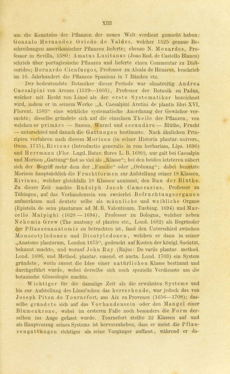 um die Kenntniss der Pflanzen der neuen Welt verdient gemacht haben: Gonzalo Hernandez Oviedo de Valdes, welcher 1525 genaue Be- schreibungen amerikanischer Pflanzen lieferte; ebenso N. Monardes, Pro- fessor in Sevilla, 1580; Amatus Lusitanus (JoaoRod. de Castello Blanco) schrieb über portugiesische Pflanzen und lieferte einen Commentar zu DioV corides; Bernardo Cienfuegos, Professor zu Alcala de Heuares, beschrieb im 16. Jahrhundert die Pflanzen Spaniens in 7 Bänden etc. Der bedeutendste Botaniker dieser Periode war ohnstreitig Andrea Caesalpini von Arezzo (1519—1603), Professor der Botanik zu Padua, welcher mit Recht von Linne als der erste Systematik er bezeichnet wird, indem er in seinem Werke „A. Caesalpini Aretini de plantis libri XVI, Florent. 1583 eine wirkliche systematische Anordnung der Gewächse ver- suchte; dieselbe gründete sich auf die einzelnen Theile der Pflanzen, von welchen er primäre — Samen, Wurzel und secundäre— Blüthe, Frucht — unterschied und danach die Gattungen bestimmte. Nach ähnlichen Prin- zipien verfuhren nach diesem Morison (in seiner Historia plantar, univers., Oxon. 1715), Ri vinus (Introductio generalis in rem herbariam, Lips. 1690) und Herrmann (Flor. Lugd. Batav. flores L. B. 1690), nur galt bei Caesalpin und Morison „Gattung fast so viel als „Klasse; bei den beiden letzteren nähert sich der Begriff mehr dem der „Familie oder „Ordnung; dabei benutzte Morison hauptsächlich die Fruchtformen zur Aufstellung seiner 18 Klassen, Rivinus, welcher gleichfalls 18 Klassen'annimmt, den Bau der Blüthe. Zu dieser Zeit machte Rudolph Jacob Camerarius, Professor zu Tübingen, auf das Vorhandensein von zweierlei Befruchtungsorganen aufmerksam und deutete selbe als männliche und weibliche Organe (Epistola de sexu plantarum ad M.B. Valentinum, Tuebing. 1694) undMar- cello Malpighi (1628 — 1694), Professor zu Bologna, welcher neben Nehemia Grew (The anatomy of plantes etc., Lond. 1682) als Begründer der Pflanzenanatomie zu betrachten ist, fand den Unterschied zwischen Monocotyledonen und Dicotyledonen, welchen er dann in seiner „Anatome plantarum, London 1675, gedruckt auf Kosten der königl. Societät, bekannt machte, und worauf John Ray (Rajus: De variis plantar, method. Lond. 1696, und Method. plantar, emend. et aucta. Lond. 1703) ein System gründete, worin zuerst die Idee einer natürlichen Klasse bestimmt und durchgeführt wurde, wobei derselbe sich noch spezielle Verdienste um die botanische Glossologie machte. Wichtiger für die damalige Zeit als die erwähnten Systeme und bis zur Aufstellung des Linne'schen das herrschende, war jedoch das von Joseph Piton de Tournefort, aus Aix enProvence (1656—1708); das- selbe gründete sich auf das Vorhandensein oder den Mangel einer Blumenkrone, wobei im ersteren Falle noch besonders die Form der- selben ins Auge gefasst wurde. Tournefort stellte 22 Klassen auf und als Hauptvorzug seines Systems ist hervorzuheben, dass er meist die Pflan- ze ngattun gen richtiger als seine Vorgänger auffasst, während er da-