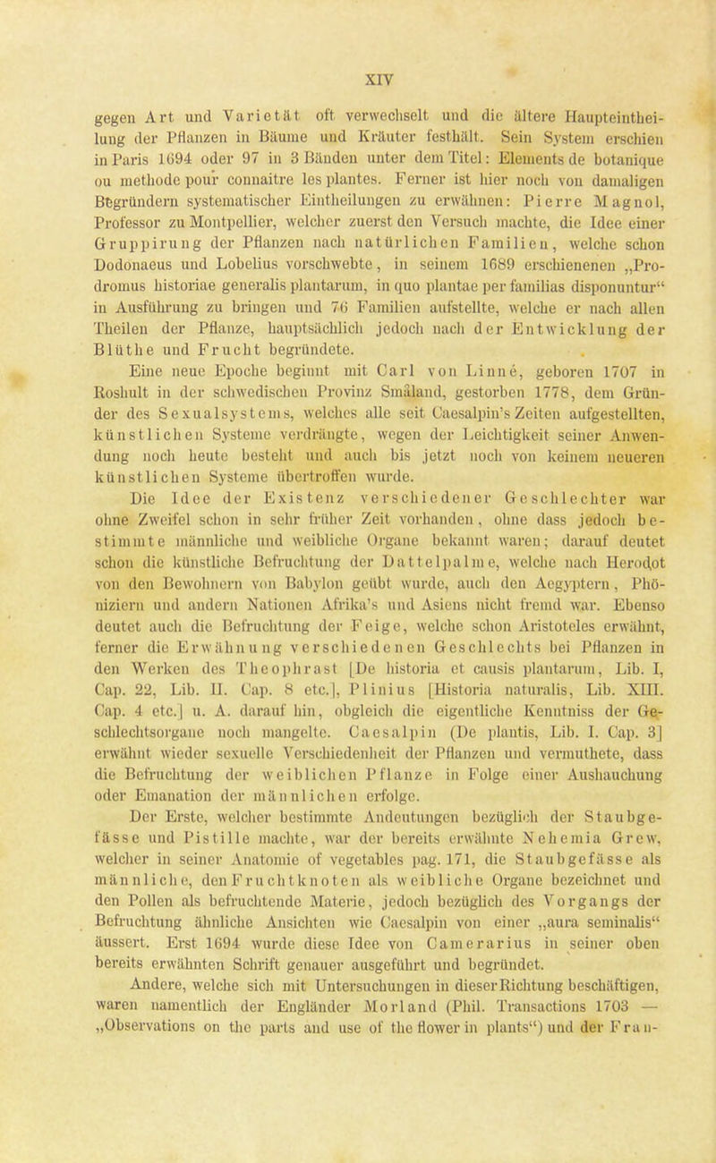 gegen Art und Varietät oft verwechselt und die ältere Haupteinthei- lung der Pflanzen in Bäume und Kräuter festhält. Sein System erschien in Paris 1G94 oder 97 in 3 Bänden unter dem Titel: Elements de botanique ou methodc pour connaitre les plantcs. Ferner ist liier noch von damaligen Begründern systematischer Eintheilungen zu erwähnen: Pierre M agnol, Professor zu Montpellier, welcher zuerst den Versuch inachte, die Idee einer Gruppirung der Pflanzen nach natürlichen Familien, welche schon Dodonaeus und Lobelius vorschwebte, in seinem 1689 erschienenen „Pro- dromus historiae generalis plantarum, in quo plantae per familias disponuntur in Ausführung zu bringen und 70 Familien aufstellte, welche er nach allen Theilen der Pflanze, hauptsächlich jedoch nach der Entwicklung der Blüthe und Frucht begründete. Eine neue Epoche beginnt mit Carl von Linne, geboren 1707 in Roshult in der schwedischen Provinz Smäland, gestorben 1778, dem Grün- der des Sexualsystems, welches alle seit Caesalpin's Zeiten aufgestellten, künstlichen Systeme verdrängte, wegen der Leichtigkeit seiner Anwen- dung noch heute besteht und auch bis jetzt noch von keinem neueren künstlichen Systeme übertroffen wurde. Die Idee der Existenz verschiedener Geschlechter war ohne Zweifel schon in sehr früher Zeit vorhanden, ohne dass jedoch be- stimmte männliche und weibliche Organe bekannt waren; darauf deutet schon die künstliche Befruchtung der Dattelpalme, welche nach Herodot von den Bewohnern von Babylon geübt wurde, auch den Acgyptcrn , Phö- niziern und andern Nationen Afrika's und Asiens nicht fremd war. Ebenso deutet auch die Befruchtung der Feige, welche schon Aristoteles erwähnt, ferner die Erwähnung verschiedenen Geschlechts bei Pflanzen in den Werken des Theophrasl |I)e historia ei causiis plantarum, Lib. I, Cap. 22, Lib. II. Cap. 8 etc.|, Plinius [Historia naturalis, Lib. XIII. Oap. 4 etc.j u. A. darauf hin, obgleich die eigentliche Kenntniss der Ge- schlechtsorgane noch mangelte. Caesalpin (De plantis, Lib. 1. Cap. 3] erwähnt wieder sexuelle Verschiedenheit der Pflanzen und vermuthete, dass die Befruchtung der weiblichen Pflanze in Folge einer Ausbauchung oder Emanation der männlichen erfolge. Der Erste, welcher bestimmte Andeutungen bezüglich del Staubge- fässe und Pistille machte, war der bereits erwähnte Nehemia Grew, welcher in seiner Anatomie of vegetables pag. 171, die Staubgefässe als männliche, den Fruchtknoten als weibliche Organe bezeichnet und den Pollen als befruchtende Materie, jedoch bezüglich des Vorgangs der Befruchtung ähnliche Ansichten wie Caesalpin von einer „aura seminalis äussert, Erst 1694 wurde diese Idee von Camerarius in seiner oben bereits erwähnten Schrift genauer ausgeführt und begründet. Andere, welche sich mit Untersuchungen in dieser Richtung beschäftigen, waren namentlich der Engländer Morl and (Phil. Transactions 1703 — „Observation on tlic parts and use of theflowerin plants) und der Frau-