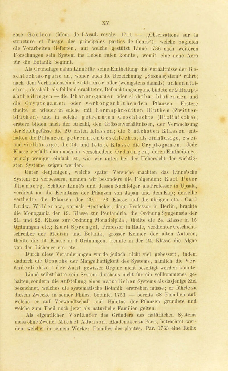 zose Geofroy (Mem. de l'Acad. royale, 1711 — „Observations sur la structure et l'usage des principales parties de fleurs), welche zugleich die Vorarbeiten lieferten, auf welche gestützt Linne 1736 nach weiteren Forschungen sein System ins Leben rufen konnte, womit eine neue Aera für die Botanik beginnt. Als Grundlage nahm Linne für seine Eintheilung die Verhältnisse der G e- schlechtsorgane an, woher auch die Bezeichnung „Sexualsystem rührt ; nach dem Vorhandensein deutlicher oder (wenigstens damals) unkenntli- cher, desshalb als fehlend erachteter, Befruchtuugsorgane bildete er 2 Haupt- abtheilungen— die Phanerogamen oder sichtbar blühenden und die Cryptogamen oder v erb orgenbl üben den Pflanzen. Erstere theilte er wieder in solche mit hermaphroditen Blüthen (Zwitter- blüthen) und in solche getrennten Geschlechts (Diclinische); erstere bilden nach der Anzahl, den Grössenverhältnissen, der Verwachsung der Staubgefässe die 20 ersten Klassen; die 3 nächsten Klassen ent- halten diePflanzen getrennten Geschlechts, als einhäusige, zwei- und vielhäusige, die 24. und letzte Klasse die Cryptogamen. Jede Klasse zerfällt dann noch in verschiedene Ordnungen, deren Eintheilungs- prinzip weniger einfach ist, wie wir unten bei der Uebersicht der wichtig- sten Systeme zeigen werden. Unter denjenigen, welche später Versuche machten das Linne'sche System zu verbessern, nennen wir besonders die Folgenden: Karl Peter Thunberg, Schüler Linne's und dessen Nachfolger als Professor in Upsala, verdient um die Kenntuiss der Pflanzen von Japan und dem Kap; derselbe vertheilte die Pflanzen der 20. — 23. Klasse auf die übrigen etc. Carl Ludw. Wildenow, vormals Apotheker, dann Professor in Berlin, brachte die Monogamia der 19. Klasse zur Pentandria, die Ordnung Syngenesia der 21. und 22. Klasse zur Ordnung Monadelphia, theilte die 24. Klasse in 15 Ordnungen etc.; Kurt Sprengel, Professor in Halle, verdienter Geschicht- schreiber der Medizin und Botanik, grosser Kenner der alten Autoren, theilte die 19. Klasse in 6 Ordnungen, trennte in der 24. Klasse die Algae von den Lichenes etc. etc. Durch diese Veränderungen wurde jedoch nicht viel gebessert, indem dadurch die Ursache der Mangelhaftigkeit des Systems, nämlich die Ver- änderlichkeit der Zahl gewisser Organe nicht beseitigt werden konnte. Linne selbst hatte sein System durchaus nicht für ein vollkommenes ge- halten, sondern die Aufstellung eines natürlichen Systems als dasjenige Ziel bezeichnet, welches die systematische Botanik erstreben müsse; er führte zu diesem Zwecke in seiner Philos. botanic. 1751 — bereits 68 Familien auf, welche er auf Verwandtschaft und Habitus der Pflanzen gründete und welche zum Theil noch jetzt als natürliche Familien gelten. Als eigentlicher Vorläufer des Gründers des natürlichen Systems muss ohne Zweifel Michel Adanson, Akademiker zu Paris, betrachtet wer- den, welcher in seinem Werke: Familles des plantes, Par. 1763 eine Reihe