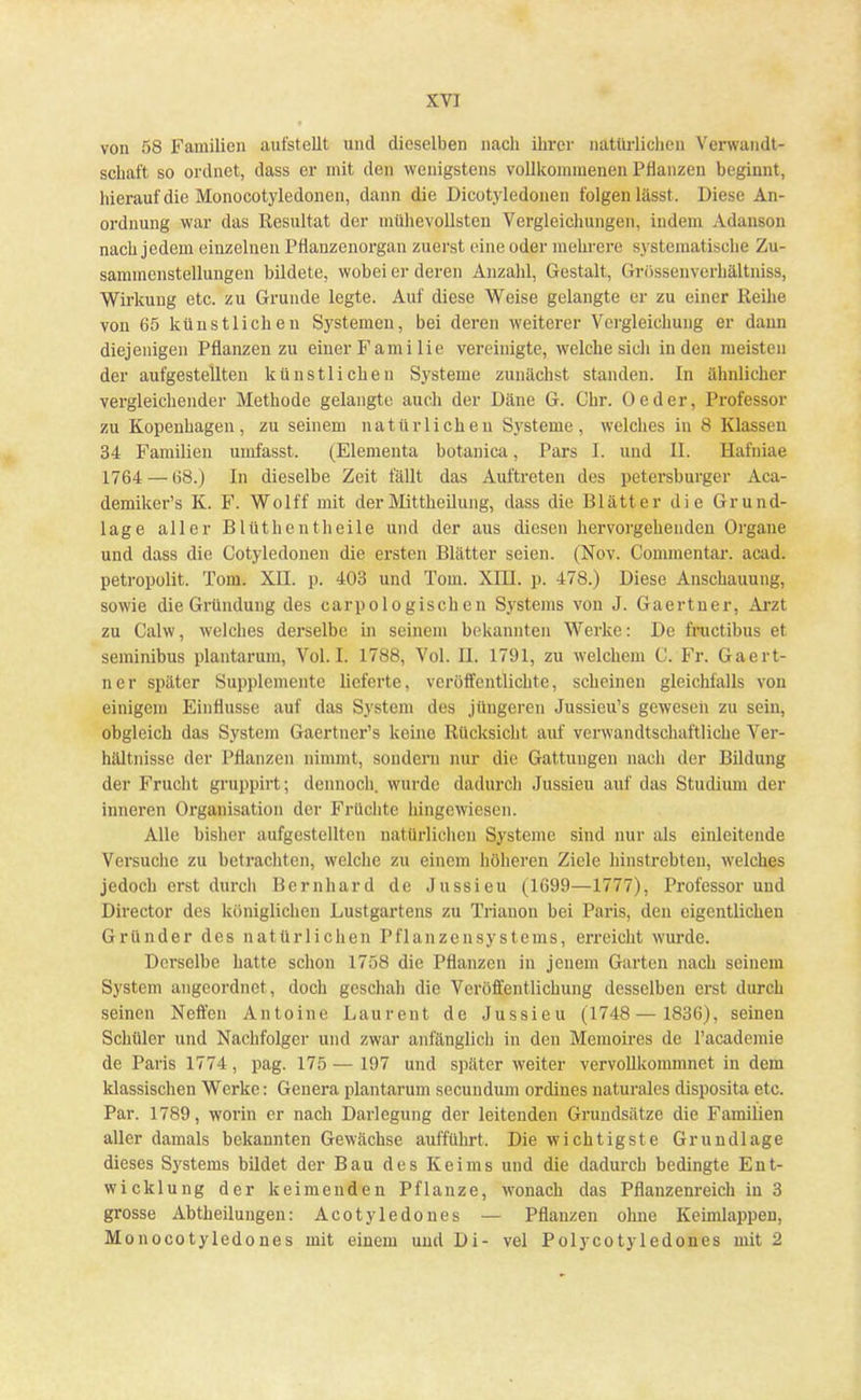 von 58 Familien aufstellt und dieselben nach ihrer natürlichen Verwandt- schaft so ordnet, dass er mit den wenigstens vollkommenen Pflanzen beginnt, hierauf die Monocotyledonen, dann die Dicotyledonen folgen lässt, Diese An- ordnung war das Resultat der mühevollsten Vergleichungen, indem Adanson nach jedem einzelnen Pflanzenorgan zuerst eine oder mehrere systematische Zu- sammenstellungen bildete, wobei er deren Anzahl, Gestalt, Grössenverhältniss, Wirkung etc. zu Grunde legte. Auf diese Weise gelangte er zu einer Reihe von 65 künstlichen Systemen, bei deren weiterer Vergleichung er dum diejenigen Pflanzen zu einer Familie vereinigte, welche sich in den meisten der aufgestellten künstlichen Systeme zunächst standen. In ähnlicher vergleichender Methode gelangte auch der Däne G. Chr. Oeder, Professor zu Kopenhagen, zu seinem natürlichen Systeme, welches in 8 Klassen 34 Familien umfasst. (Elementa botanica, Pars I. und II. Hafniae 1764 — 68.) In dieselbe Zeit fällt das Auftreten des Petersburger Aca- demiker's K. F. Wolff mit der Mittheilung, dass die Blätter die Grund- lage aller Blüthentheile und der aus diesen hervorgehenden Organe und dass die Cotyledonen die ersten Blätter seien. (Nov. Commentar. acad. petropolit. Tom. XII. p. 403 und Tom. XIII. p. 478.) Diese Anschauung, sowie die Gründung des carpologischen Systems von J. Gaertner, Arzt zu Calw, welches derselbe in seinem bekannten Werke: De fructibus et. seininibus plantarum, Vol. I. 1788, Vol. II. 1791, zu welchem C. Fr. Gaert- ner später Supplemente lieferte, veröffentlichte, scheinen gleichfalls von einigem Einflüsse auf das System des jüngeren Jussieu's gewesen zu sein, obgleich das System Gaertner's keine Rücksicht auf verwandtschaftliche Ver- hältnisse der Pflanzen nimmt, sondern nur die Gattungen nach der Bildung der Frucht gruppirt; dennoch, wurde dadurch Jussieu auf das Studium der inneren Organisation der Früchte hingewiesen. Alle bisher aufgestellten natürlichen Systeme sind nur als einleitende Versuche zu betrachten, welche zu einem höheren Ziele hinstrebten, welches jedoch erst durch Bernhard de Jussieu (1699—1777), Professor und Director des königlichen Lustgartens zu Trianon bei Paris, den eigentlichen Gründer des natürlichen Pflanzensystems, erreicht wurde. Derselbe hatte schon 1758 die Pflanzen in jenem Garten nach seinem System angeordnet, doch geschah die Veröffentlichung desselben erst durch seinen Neffen Antonie Laurent de Jussieu (1748— 1836), seinen Schüler und Nachfolger und zwar anfänglich in den Memoires de racademie de Paris 1774, pag. 175 — 197 und später weiter vervollkommnet in dem klassischen Werke: Genera plantarum secundum ordines naturales disposita etc. Par. 1789, worin er nach Darlegung der leitenden Grundsätze die Familien aller damals bekannten Gewächse aufführt. Die wichtigste Grundlage dieses Systems bildet der Bau des Keims und die dadurch bedingte Ent- wicklung der keimenden Pflanze, wonach das Pflanzenreich in 3 grosse Abtheilungen: Acotyledones — Pflanzen ohne Keimlappen, Monocotyledones mit einem und Di- vel Polycotyledones mit 2