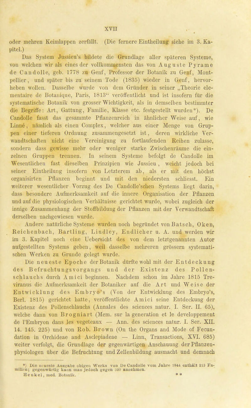 oder mehren Keimlappen zerfällt. (Die fernere Eintheilung siehe im 3. Ka- pitel.) Das System Jussieu's bildete die Grundlage aller späteren Systeme, von welchen wir als eines der vollkommensten das von Auguste Pyrame de Candolle, geb. 1778 zu Genf, Professor der Botanik zu Genf, Mont- pellier, und später bis zu seinem Tode (1835) wieder in Genf, hervor- heben wollen. Dasselbe wurde von dem Gründer in seiner „Theorie ele- mentaire de Botauique, Paris, 1813 veröffentlicht und ist insofern für die systematische Botanik von grosser Wichtigkeit, als in demselben bestimmter die Begriffe: Art, Gattung, Familie, Klasse etc. festgestellt wurden*). De Candolle fasst das gesammte Pflanzenreich in ähnlicher Weise auf, wie Linne, nämlich als einen Complex, welcher aus einer Menge von Grup- pen einer tieferen Ordnung zusammengesetzt ist, deren wirkliche Ver- wandtschaften nicht eine Vereinigung zu fortlaufenden Reihen zulasse, sondern dass gewisse mehr oder weniger starke Zwischenräume die ein- zelnen Gruppen trennen. In seinem Systeme befolgt de Candolle im Wesentlichen fast dieselben Prinzipien wie Jussieu, weicht jedoch bei seiner Eintheilung insofern von Letzterem ab, als er mit den höchst organisirten Pflanzen beginnt und mit den niedersten schliesst. Ein weiterer wesentlicher Vorzug des De Candolle'schen Systems liegt darin, dass besondere Aufmerksamkeit auf die innere Organisation der Pflanzen und auf die physiologischen Verhältnisse gerichtet wurde, wobei zugleich der innige Zusammenhang der Stoffbildung der Pflanzen mit der Verwandtschaft derselben nachgewiesen wurde. Andere natürliche Systeme wurden noch begründet von Batsch, Oken, Reichenbach, Bartling, Lindley, Endlicher u. A. und werden wir im 3. Kapitel noch eine Uebersicht des von dem letztgenannten Autor aufgestellten Systems geben, weil dasselbe mehreren grössern systemati- schen Werken zu Grunde gelegt wurde. Die neueste Epoche der Botanik dürfte wohl mit der Entdeckung des B efruchtu ngs Vorgangs und der Existenz des Pollen- schlauchs durch Amici beginnen. Nachdem schon im Jahre 1815 Tre- viranus die Aufmerksamkeit der Botaniker auf die Art und Weise der Entwicklung des Embryo's (Von der Entwicklung des Embryo's, Berk 1815) gerichtet hatte, veröffentlichte Amici seine Entdeckung der Existenz des Pollenschlauchs (Annales des sciences natur. I. Ser. II. 65), welche dann von Brogniart (Mem. sur la generation et le developpement de l'Embryon dans les vegeteaux — Ann. des sciences natur. I. Ser. XII. 14. 145. 225) und von Rob. Brown (On the Organs and Mode of Fecun- dation in Orchideae and Asclepiadeae — Linn. Transactions, XVI. 685) weiter verfolgt, die Grundlage der gegenwärtigen Anschauung der Pflanzen- physiologen über die Befruchtung und Zellenbildung ausmacht und demnach *) Die iiiueste Ausgabe obifren Werks von üe Candolle vom Jahre 1844 enthält 213 Fa- drilien; gegenwärtig kann man jedoch gegen soo annehmen. Henkel, med. Botanik. **